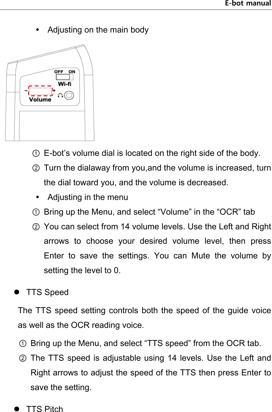 E-bot manual  Adjusting on the main body  ① E-bot’s volume dial is located on the right side of the body. ② Turn the dialaway from you,and the volume is increased, turn the dial toward you, and the volume is decreased.  Adjusting in the menu ① Bring up the Menu, and select “Volume” in the “OCR” tab ② You can select from 14 volume levels. Use the Left and Right arrows  to  choose  your  desired  volume  level,  then  press Enter  to  save  the  settings.  You  can  Mute  the  volume  by setting the level to 0.  TTS Speed The  TTS  speed  setting  controls  both  the  speed of  the  guide  voice as well as the OCR reading voice. ① Bring up the Menu, and select “TTS speed” from the OCR tab. ② The TTS  speed is adjustable using 14 levels. Use the Left and Right arrows to adjust the speed of the TTS then press Enter to save the setting.  TTS Pitch 