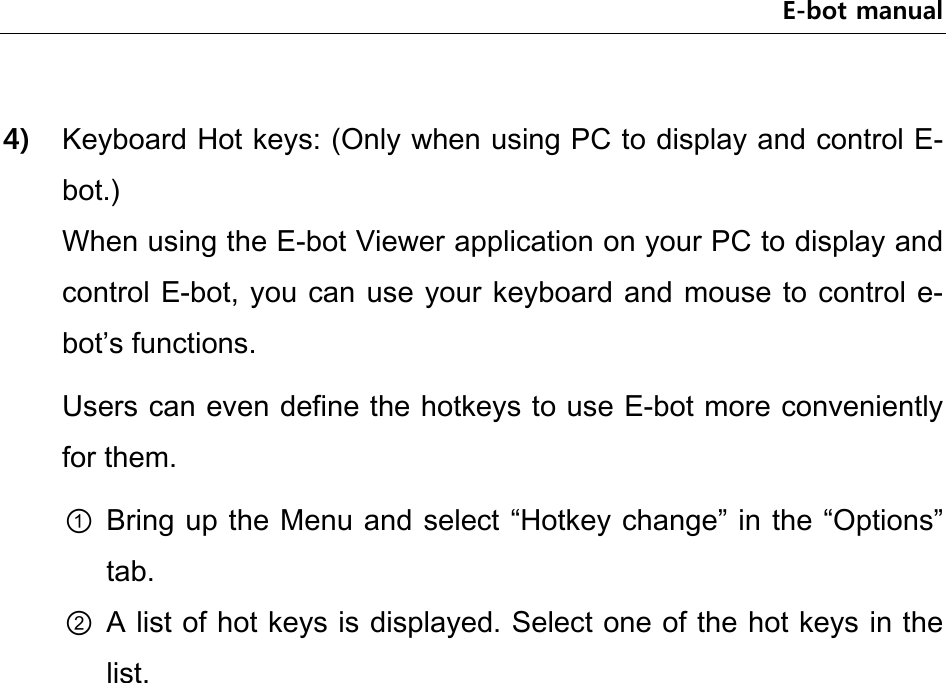 E-bot manual  4) Keyboard Hot keys: (Only when using PC to display and control E-bot.) When using the E-bot Viewer application on your PC to display and control E-bot, you can use your keyboard and  mouse to control e-bot’s functions. Users can even define the hotkeys to use E-bot more conveniently for them. ① Bring up the Menu and select “Hotkey change” in the “Options” tab. ② A list of hot keys is displayed. Select one of the hot keys in the list.       