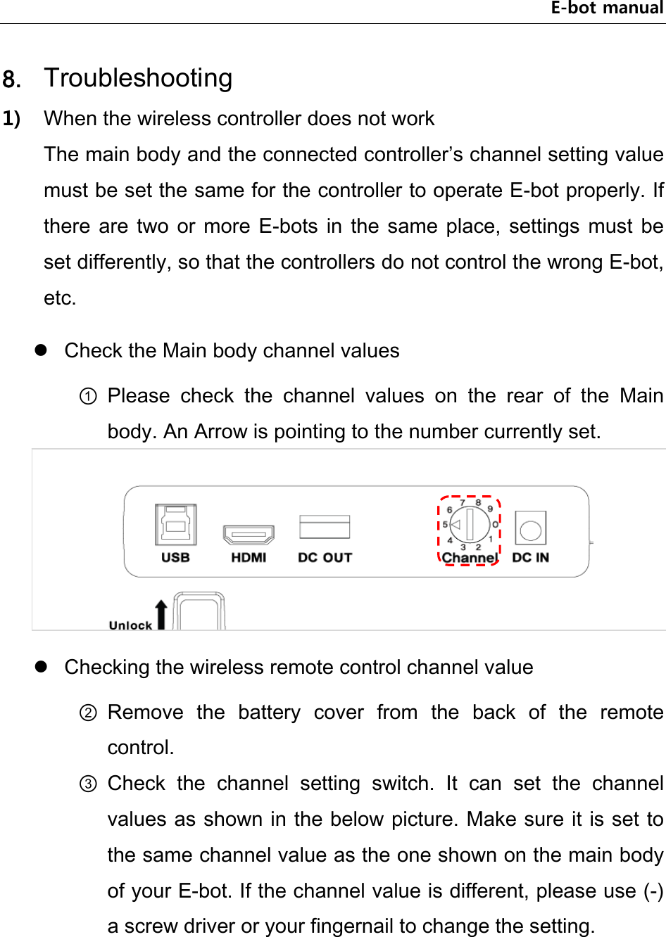 E-bot manual 8. Troubleshooting 1) When the wireless controller does not work The main body and the connected controller’s channel setting value must be set the same for the controller to operate E-bot properly. If there  are  two  or  more  E-bots  in  the  same  place,  settings  must  be set differently, so that the controllers do not control the wrong E-bot, etc.    Check the Main body channel values ① Please  check  the  channel  values  on  the  rear  of  the  Main body. An Arrow is pointing to the number currently set.   Checking the wireless remote control channel value ② Remove  the  battery  cover  from  the  back  of  the  remote control. ③ Check  the  channel  setting  switch.  It  can  set  the  channel values as shown in the below picture. Make sure it is set to the same channel value as the one shown on the main body of your E-bot. If the channel value is different, please use (-) a screw driver or your fingernail to change the setting. 