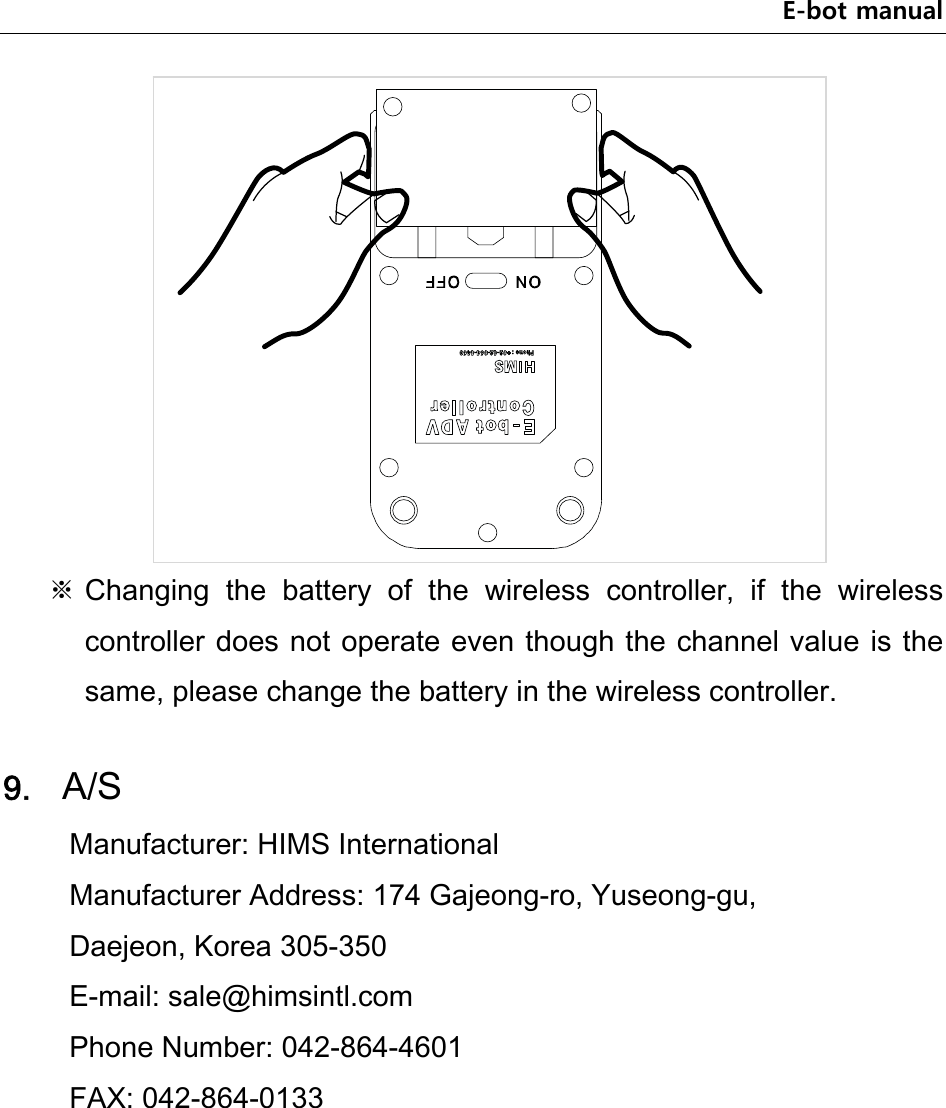 E-bot manual  ※ Changing  the  battery  of  the  wireless  controller,  if  the  wireless controller does not operate even though the channel value is the same, please change the battery in the wireless controller.  9. A/S Manufacturer: HIMS International   Manufacturer Address: 174 Gajeong-ro, Yuseong-gu,   Daejeon, Korea 305-350 E-mail: sale@himsintl.com   Phone Number: 042-864-4601   FAX: 042-864-0133     