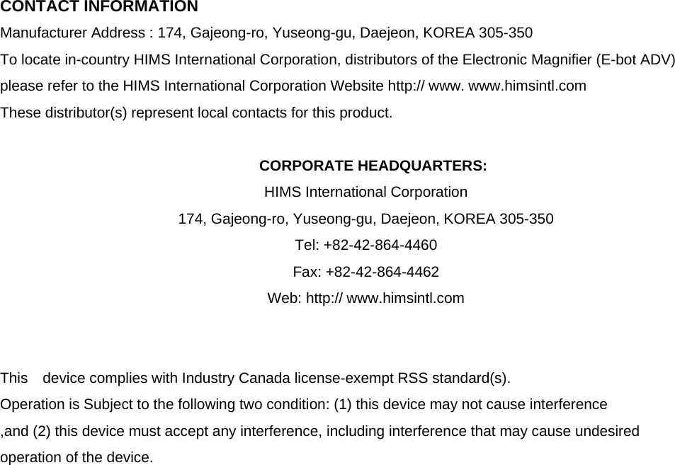 CONTACT INFORMATION Manufacturer Address : 174, Gajeong-ro, Yuseong-gu, Daejeon, KOREA 305-350 To locate in-country HIMS International Corporation, distributors of the Electronic Magnifier (E-bot ADV) please refer to the HIMS International Corporation Website http:// www. www.himsintl.com These distributor(s) represent local contacts for this product.  CORPORATE HEADQUARTERS: HIMS International Corporation   174, Gajeong-ro, Yuseong-gu, Daejeon, KOREA 305-350   Tel: +82-42-864-4460 Fax: +82-42-864-4462 Web: http:// www.himsintl.com   This  device complies with Industry Canada license-exempt RSS standard(s).   Operation is Subject to the following two condition: (1) this device may not cause interference ,and (2) this device must accept any interference, including interference that may cause undesired   operation of the device.                      