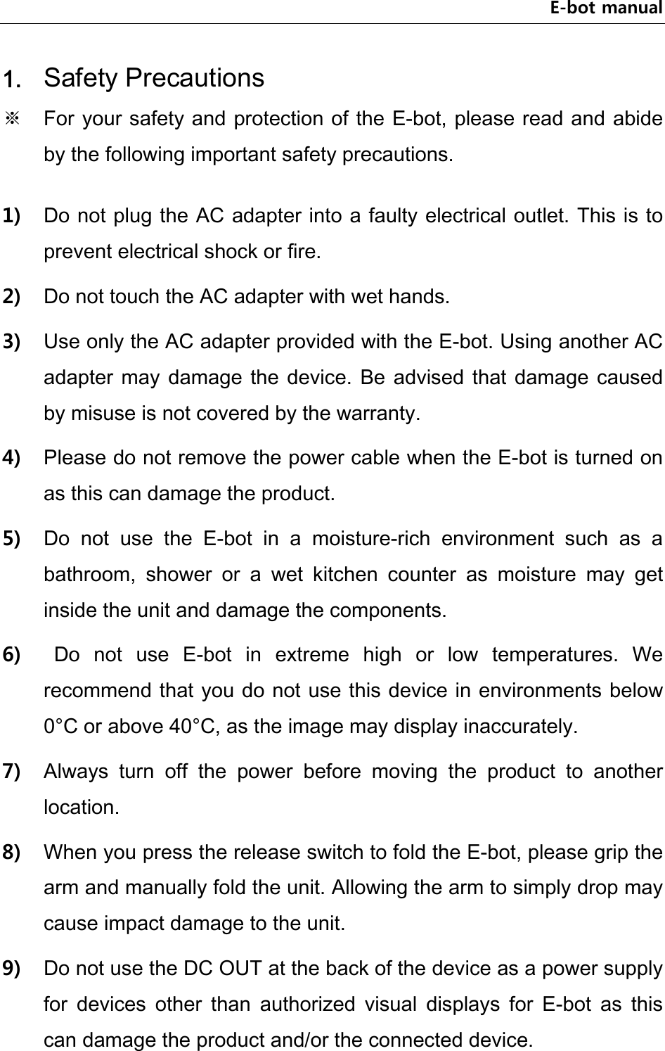 E-bot manual 1. Safety Precautions ※  For your safety and protection of the E-bot, please read and abide by the following important safety precautions.  1) Do not plug the AC adapter into a faulty electrical outlet. This is to prevent electrical shock or fire. 2) Do not touch the AC adapter with wet hands. 3) Use only the AC adapter provided with the E-bot. Using another AC adapter may damage  the  device.  Be  advised  that  damage  caused by misuse is not covered by the warranty. 4) Please do not remove the power cable when the E-bot is turned on as this can damage the product.   5) Do  not  use  the  E-bot  in  a  moisture-rich  environment  such  as  a bathroom,  shower  or  a  wet  kitchen  counter  as  moisture  may  get inside the unit and damage the components.   6)   Do  not  use  E-bot  in  extreme  high  or  low  temperatures.  We recommend that you do not use this device in environments below 0°C or above 40°C, as the image may display inaccurately. 7) Always  turn  off  the  power  before  moving  the  product  to  another location. 8) When you press the release switch to fold the E-bot, please grip the arm and manually fold the unit. Allowing the arm to simply drop may cause impact damage to the unit. 9) Do not use the DC OUT at the back of the device as a power supply for  devices  other  than  authorized  visual  displays  for  E-bot  as  this can damage the product and/or the connected device. 