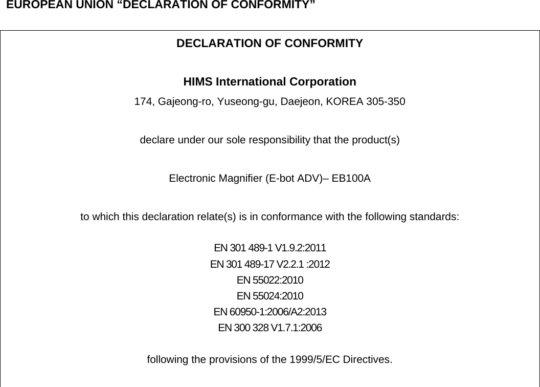  EUROPEAN UNION “DECLARATION OF CONFORMITY”  DECLARATION OF CONFORMITY  HIMS International Corporation 174, Gajeong-ro, Yuseong-gu, Daejeon, KOREA 305-350  declare under our sole responsibility that the product(s)  Electronic Magnifier (E-bot ADV)– EB100A  to which this declaration relate(s) is in conformance with the following standards:  EN 301 489-1 V1.9.2:2011 EN 301 489-17 V2.2.1 :2012 EN 55022:2010 EN 55024:2010 EN 60950-1:2006/A2:2013 EN 300 328 V1.7.1:2006  following the provisions of the 1999/5/EC Directives.   