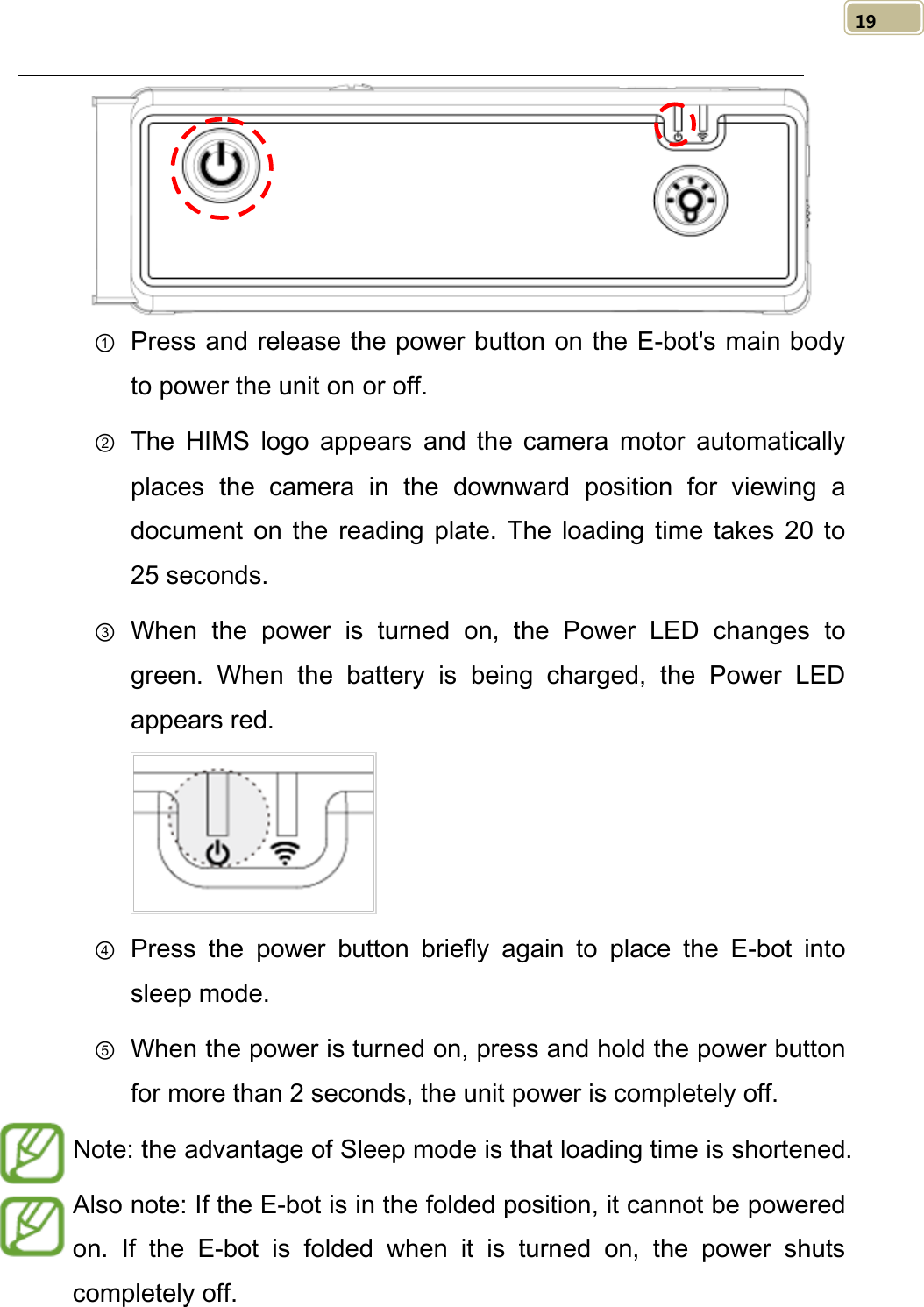   19  ① Press and release the power button on the E-bot&apos;s main body to power the unit on or off. ② The  HIMS logo appears and the camera motor automatically places the camera in the downward position for viewing a document on the reading plate.  The loading time takes 20 to 25 seconds. ③ When the power is turned on, the Power LED changes  to green. When the battery is being charged, the Power LED appears red.  ④ Press  the power button briefly again to place the E-bot into sleep mode. ⑤ When the power is turned on, press and hold the power button for more than 2 seconds, the unit power is completely off.   ⑥ Note: the advantage of Sleep mode is that loading time is shortened. Also note: If the E-bot is in the folded position, it cannot be powered on.  If the E-bot  is folded when it is turned on, the power shuts completely off. 