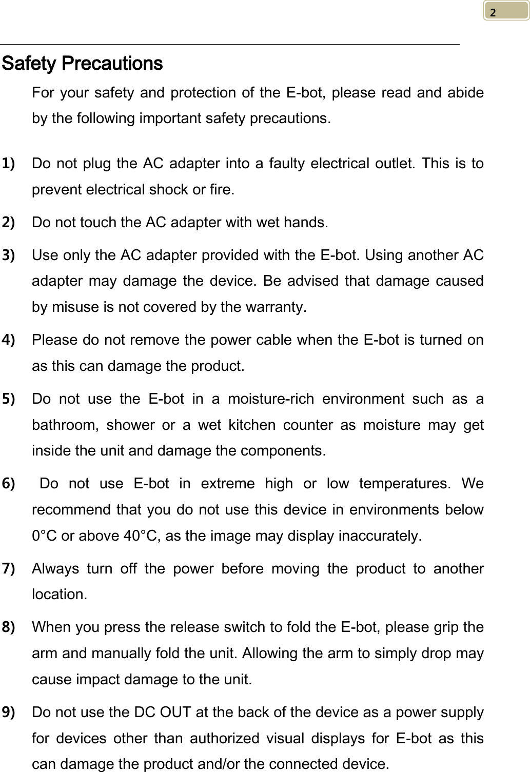   2 Safety Precautions For your safety and protection of the E-bot, please read and abide by the following important safety precautions.  1) Do not plug the AC adapter into a faulty electrical outlet. This is to prevent electrical shock or fire. 2) Do not touch the AC adapter with wet hands. 3) Use only the AC adapter provided with the E-bot. Using another AC adapter may damage the device. Be advised that damage caused by misuse is not covered by the warranty. 4) Please do not remove the power cable when the E-bot is turned on as this can damage the product.   5) Do not use the E-bot in a moisture-rich environment such as a bathroom, shower or a wet kitchen counter as moisture may get inside the unit and damage the components.   6)   Do not use E-bot in extreme high or low temperatures. We recommend that you do not use this device in environments below 0°C or above 40°C, as the image may display inaccurately. 7) Always turn off the power before moving the product to another location. 8) When you press the release switch to fold the E-bot, please grip the arm and manually fold the unit. Allowing the arm to simply drop may cause impact damage to the unit. 9) Do not use the DC OUT at the back of the device as a power supply for devices other than authorized visual displays for E-bot  as this can damage the product and/or the connected device. 