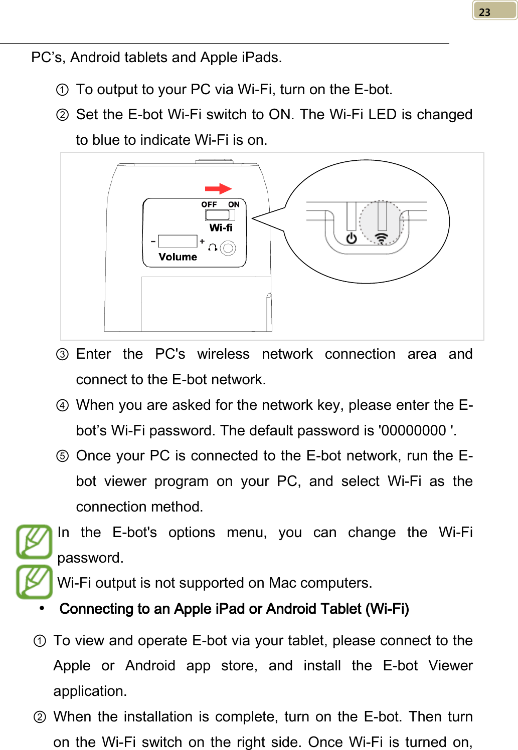   23 PC’s, Android tablets and Apple iPads.   ① To output to your PC via Wi-Fi, turn on the E-bot.   ② Set the E-bot Wi-Fi switch to ON. The Wi-Fi LED is changed to blue to indicate Wi-Fi is on.  ③ Enter the PC&apos;s wireless network connection area and connect to the E-bot network. ④ When you are asked for the network key, please enter the E-bot’s Wi-Fi password. The default password is &apos;00000000 &apos;. ⑤ Once your PC is connected to the E-bot network, run the E-bot  viewer program on your PC, and select Wi-Fi as the connection method. In the E-bot&apos;s options menu, you can change the Wi-Fi password.   Wi-Fi output is not supported on Mac computers.    Connecting to an Apple iPad or Android Tablet (Wi-Fi) ① To view and operate E-bot via your tablet, please connect to the Apple or Android app store, and install the E-bot Viewer application. ② When the installation is complete, turn on the E-bot. Then turn on  the Wi-Fi switch on the right side. Once  Wi-Fi is turned on,  