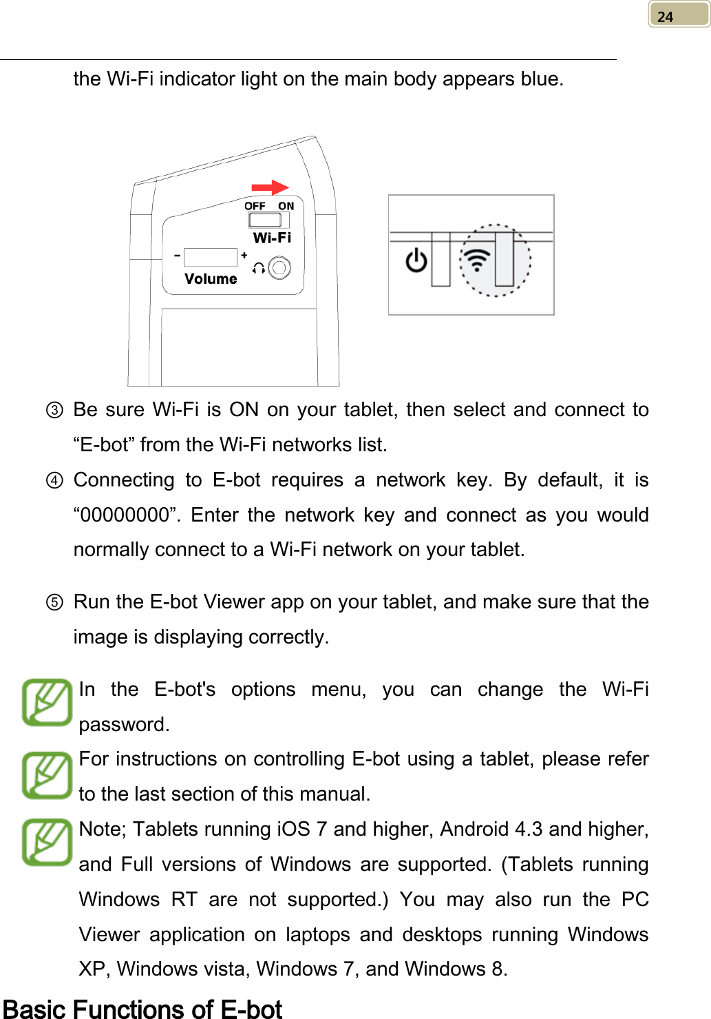   24 the Wi-Fi indicator light on the main body appears blue.     ③ Be sure Wi-Fi is ON on your tablet, then select and connect to “E-bot” from the Wi-Fi networks list.   ④ Connecting to E-bot requires a network key. By default, it is “00000000”.  Enter the network key and connect as you would normally connect to a Wi-Fi network on your tablet. ⑤ Run the E-bot Viewer app on your tablet, and make sure that the image is displaying correctly.   In the E-bot&apos;s options menu, you can change the Wi-Fi password.   For instructions on controlling E-bot using a tablet, please refer to the last section of this manual. Note; Tablets running iOS 7 and higher, Android 4.3 and higher, and Full versions of Windows are supported. (Tablets running Windows RT are not supported.) You may also run the PC Viewer application on laptops and desktops running Windows XP, Windows vista, Windows 7, and Windows 8. Basic Functions of E-bot 