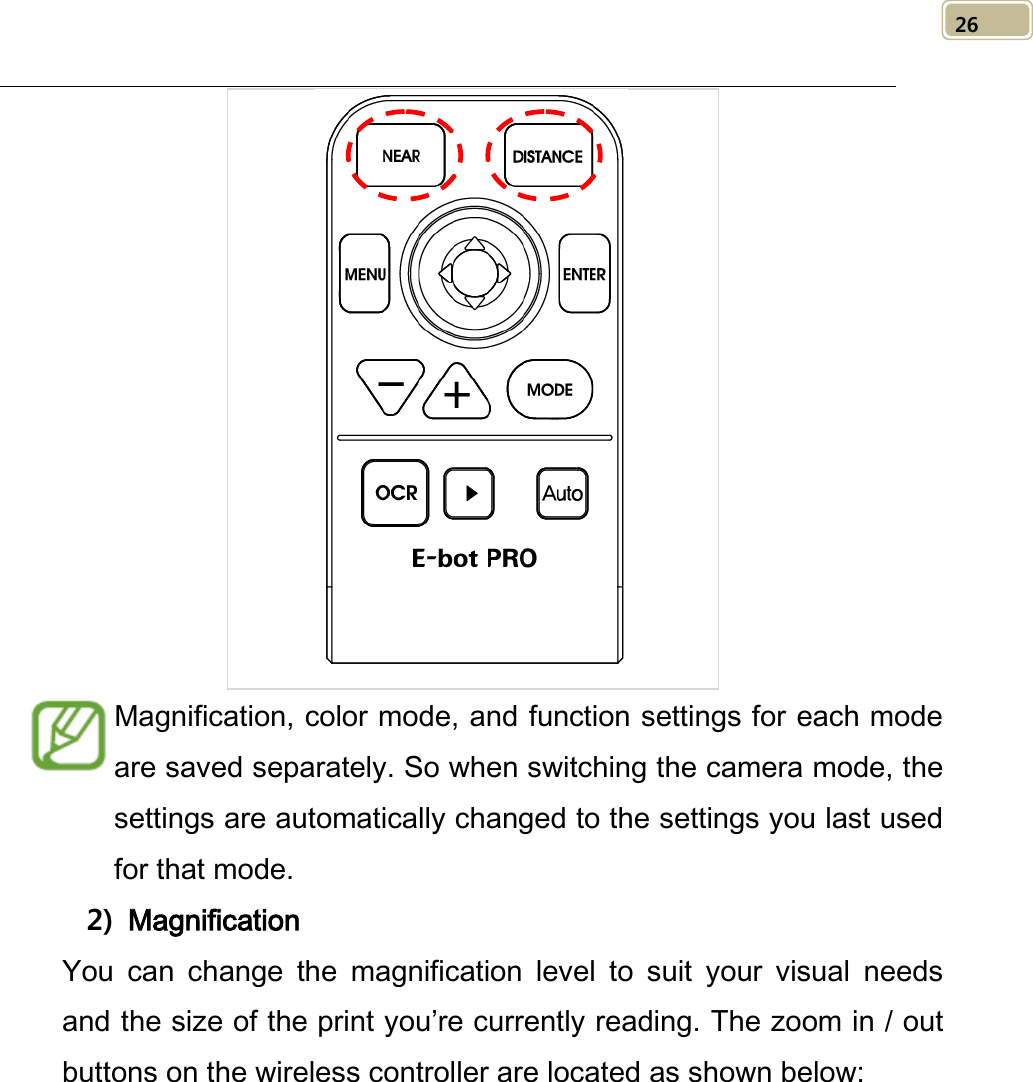   26  Magnification, color mode, and function settings for each mode are saved separately. So when switching the camera mode, the settings are automatically changed to the settings you last used for that mode.   2) Magnification You can change the magnification level to suit your visual needs and the size of the print you’re currently reading. The zoom in / out buttons on the wireless controller are located as shown below: 
