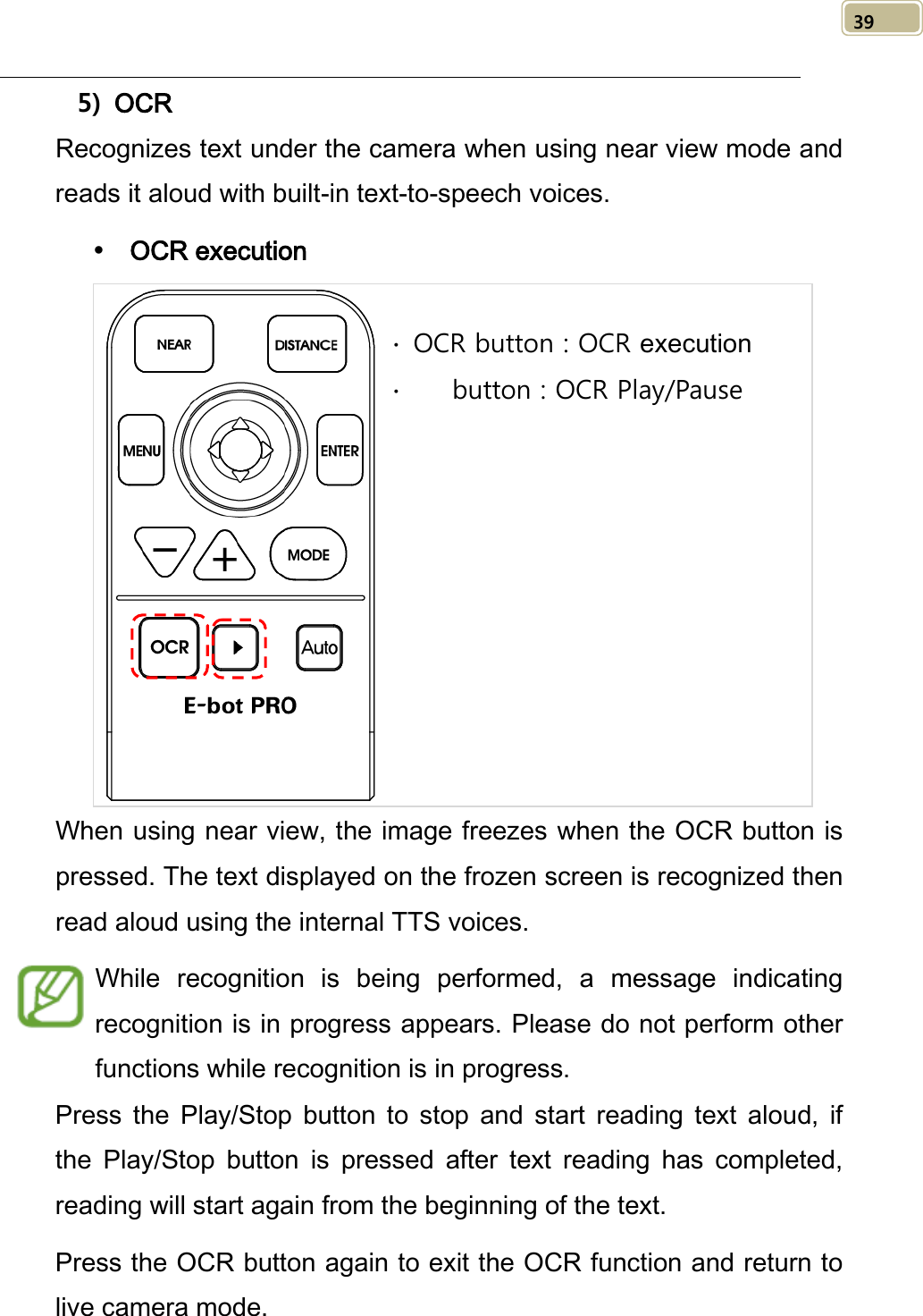   39 5) OCR Recognizes text under the camera when using near view mode and reads it aloud with built-in text-to-speech voices.  OCR execution  When using near view, the image freezes when the OCR button is pressed. The text displayed on the frozen screen is recognized then read aloud using the internal TTS voices. While recognition is being performed, a message indicating recognition is in progress appears. Please do not perform other functions while recognition is in progress.   Press  the  Play/Stop button to stop and start reading text aloud,  if the  Play/Stop button is pressed after text reading has completed, reading will start again from the beginning of the text. Press the OCR button again to exit the OCR function and return to live camera mode. ∙ OCR button : OCR execution ∙    button : OCR Play/Pause  