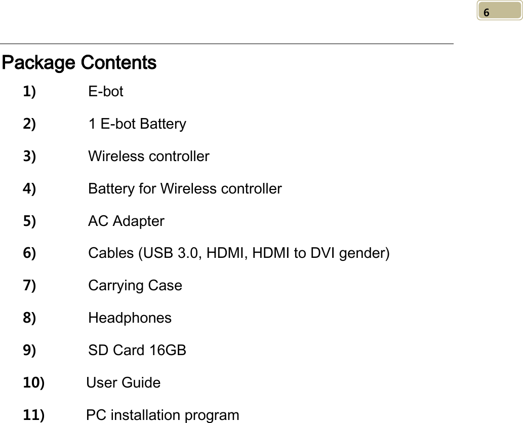   6 Package Contents 1)       E-bot   2)       1 E-bot Battery   3)       Wireless controller   4)       Battery for Wireless controller 5)       AC Adapter 6)       Cables (USB 3.0, HDMI, HDMI to DVI gender) 7)       Carrying Case 8)       Headphones   9)       SD Card 16GB 10) User Guide   11) PC installation program           