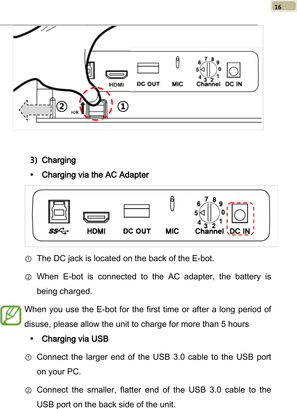   16     3) Charging  Charging via the AC Adapter  ① The DC jack is located on the back of the E-bot.   ② When E-bot is connected to  the  AC  adapter,  the battery is being charged.   When you use the E-bot for the first time or after a long period of disuse, please allow the unit to charge for more than 5 hours  Charging via USB ① Connect the larger end of the USB 3.0 cable to the USB port on your PC. ② Connect the smaller, flatter end of the USB 3.0 cable to the USB port on the back side of the unit. ② ① 