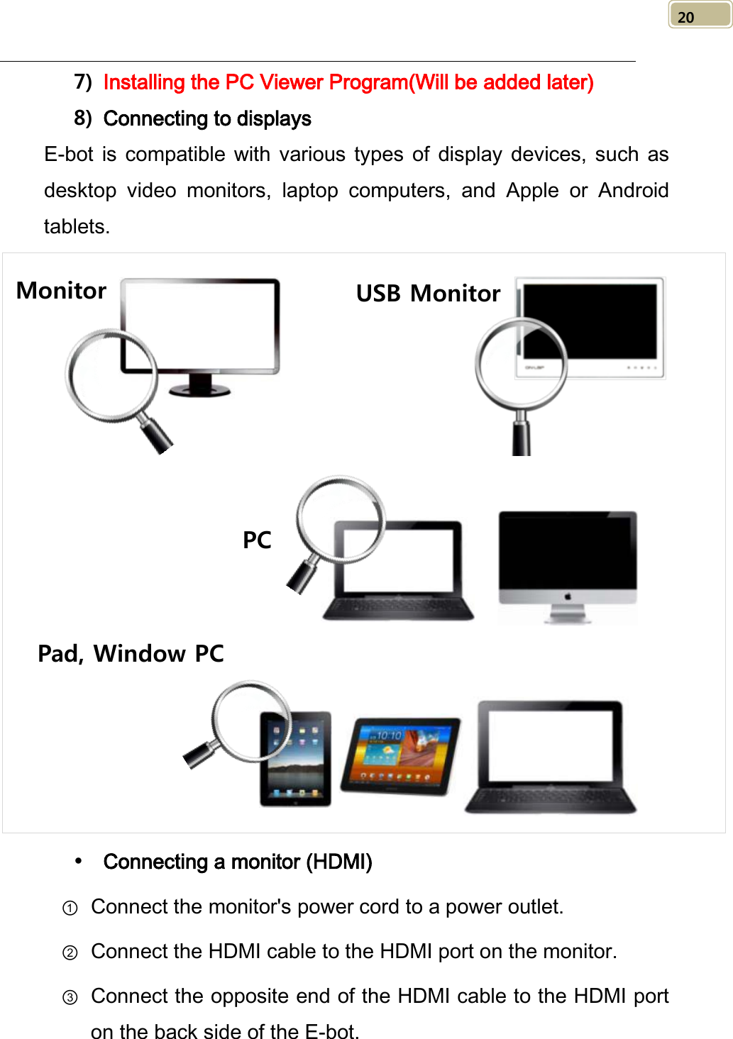   20 7) Installing the PC Viewer Program(Will be added later) 8) Connecting to displays E-bot is compatible with various types of display devices, such as desktop video monitors, laptop computers, and Apple or Android tablets.   Connecting a monitor (HDMI) ① Connect the monitor&apos;s power cord to a power outlet. ② Connect the HDMI cable to the HDMI port on the monitor. ③ Connect the opposite end of the HDMI cable to the HDMI port on the back side of the E-bot. Monitor USB Monitor PC Pad, Window PC 