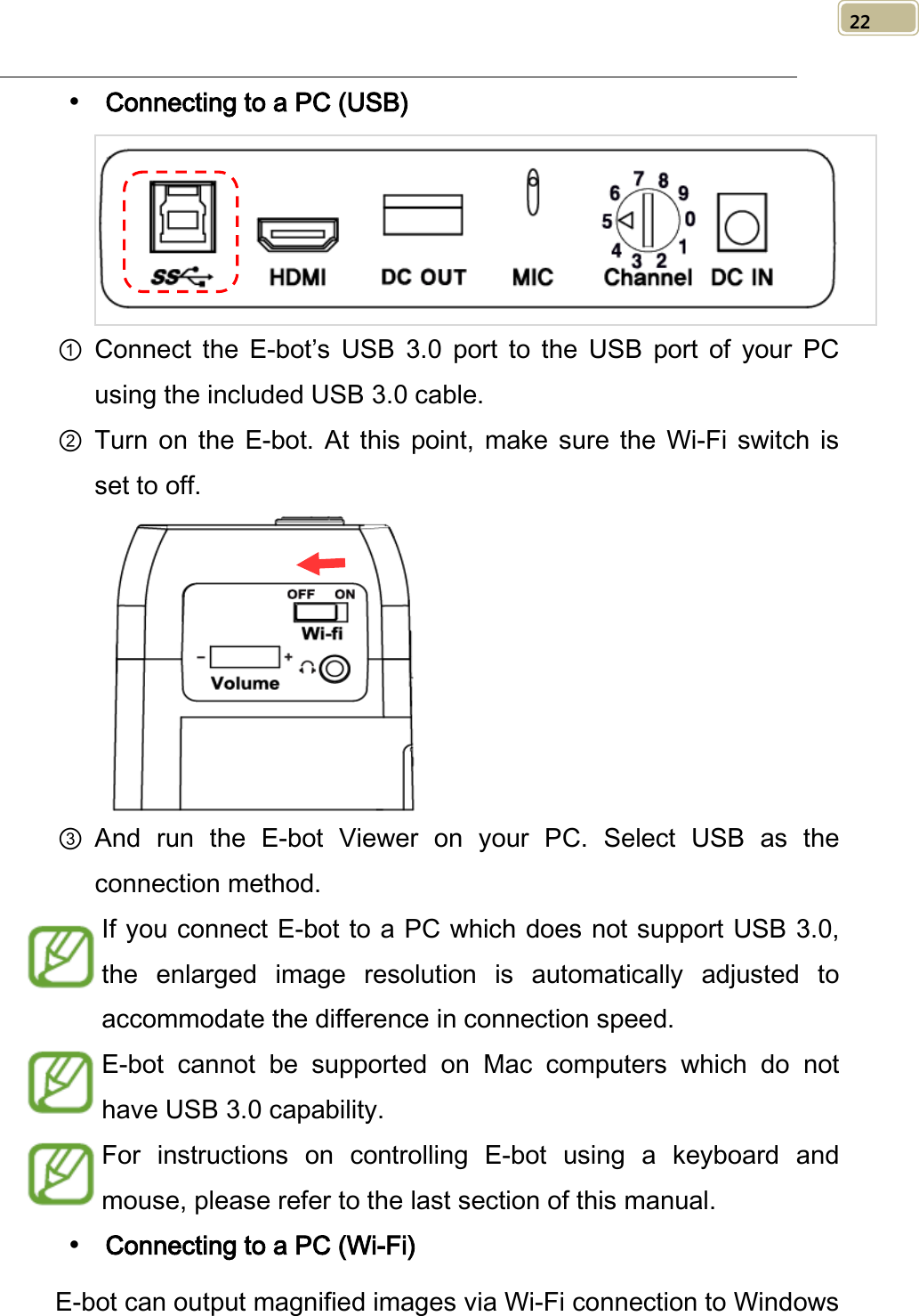   22  Connecting to a PC (USB)  ① Connect the E-bot’s USB 3.0 port to the  USB port of your  PC using the included USB 3.0 cable. ② Turn on the E-bot.  At this point, make sure the Wi-Fi switch is set to off.  ③ And run the E-bot Viewer on your PC.  Select  USB as the connection method. If you connect E-bot to a PC which does not support USB 3.0, the  enlarged image resolution is automatically adjusted to accommodate the difference in connection speed.   E-bot cannot be supported on Mac computers which do not have USB 3.0 capability. For instructions on controlling E-bot using a keyboard and mouse, please refer to the last section of this manual.  Connecting to a PC (Wi-Fi) E-bot can output magnified images via Wi-Fi connection to Windows 