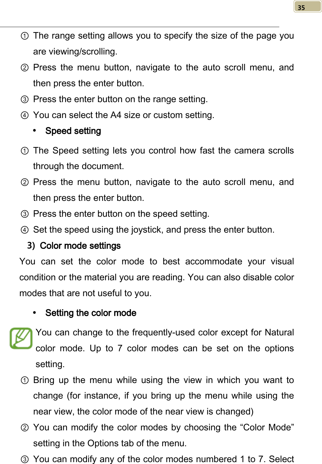   35 ① The range setting allows you to specify the size of the page you are viewing/scrolling. ② Press the menu button, navigate to the auto scroll menu, and then press the enter button. ③ Press the enter button on the range setting. ④ You can select the A4 size or custom setting.  Speed setting ① The Speed setting lets you control how fast the camera scrolls through the document. ② Press the menu button, navigate to the auto scroll menu, and then press the enter button. ③ Press the enter button on the speed setting. ④ Set the speed using the joystick, and press the enter button. 3) Color mode settings You can set the color mode to best accommodate your visual condition or the material you are reading. You can also disable color modes that are not useful to you.  Setting the color mode You can change to the frequently-used color except for Natural color mode.  Up to 7 color modes  can be set on the options setting. ① Bring  up the menu while using the view in which you want to change  (for instance,  if  you bring up the menu while using the near view, the color mode of the near view is changed) ② You can modify the color modes by choosing the “Color Mode” setting in the Options tab of the menu. ③ You can modify any of the color modes numbered 1 to 7. Select 