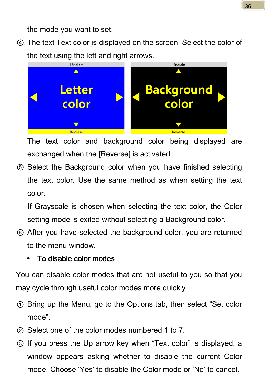   36 the mode you want to set. ④ The text Text color is displayed on the screen. Select the color of the text using the left and right arrows.     The text color and background color being displayed are exchanged when the [Reverse] is activated. ⑤ Select  the  Background color when you have finished selecting the  text  color. Use the same method as when setting the text color.   If Grayscale is chosen  when selecting the  text  color,  the  Color setting mode is exited without selecting a Background color. ⑥ After you have selected the background color, you are returned to the menu window.  To disable color modes You can disable color modes that are not useful to you so that you may cycle through useful color modes more quickly. ① Bring up the Menu, go to the Options tab, then select “Set color mode”. ② Select one of the color modes numbered 1 to 7. ③ If you press the Up arrow key when “Text color” is displayed, a window  appears  asking whether to disable the current Color mode. Choose ‘Yes’ to disable the Color mode or ‘No’ to cancel. 