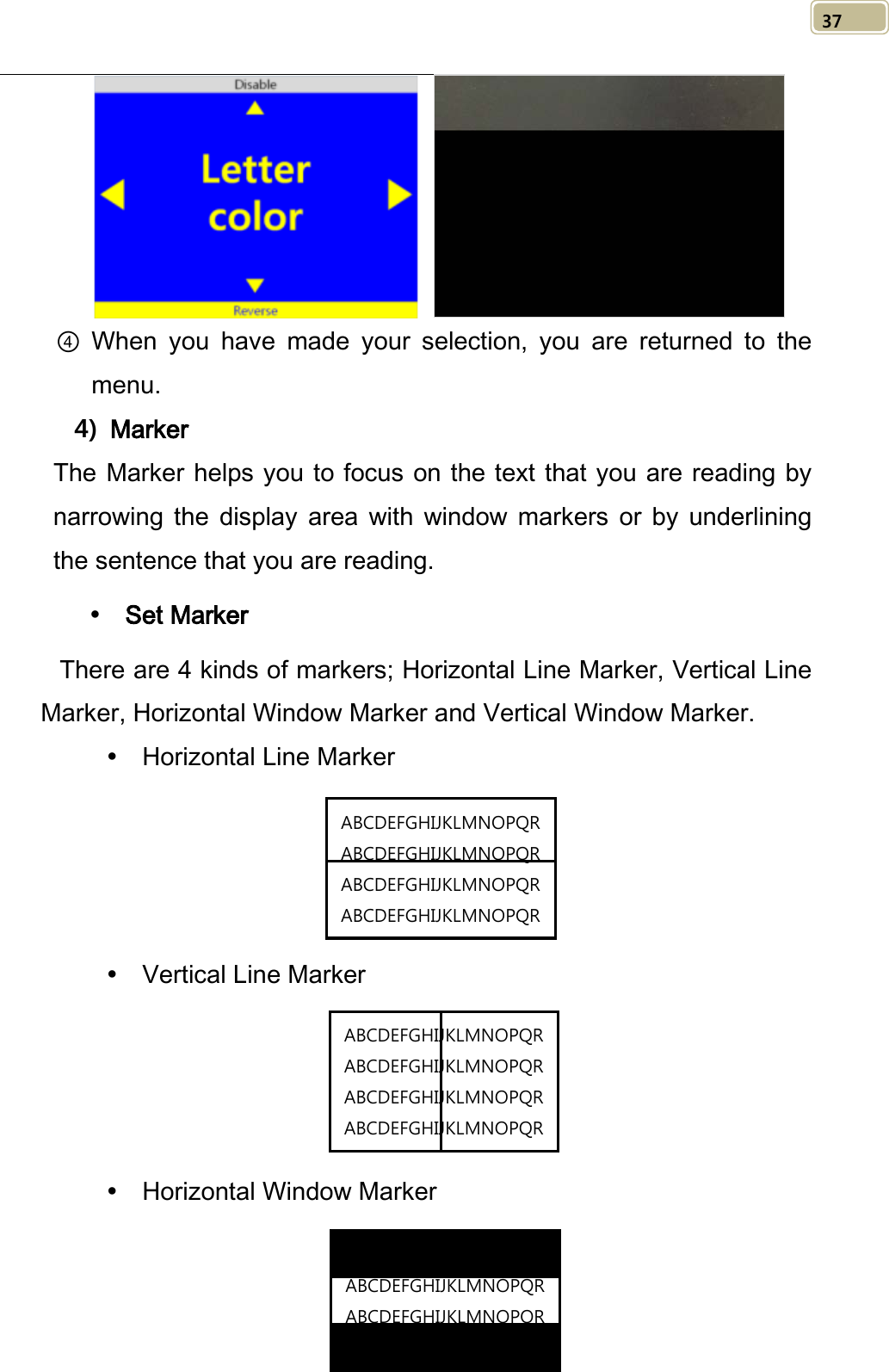   37     ④ When you have made your selection, you are returned to the menu.     4) Marker The Marker helps you to focus on the text that you are reading by narrowing the display area with window markers or by underlining the sentence that you are reading.    Set Marker There are 4 kinds of markers; Horizontal Line Marker, Vertical Line Marker, Horizontal Window Marker and Vertical Window Marker.  Horizontal Line Marker      Vertical Line Marker      Horizontal Window Marker   ABCDEFGHIJKLMNOPQR ABCDEFGHIJKLMNOPQR ABCDEFGHIJKLMNOPQR ABCDEFGHIJKLMNOPQR  ABCDEFGHIJKLMNOPQR ABCDEFGHIJKLMNOPQR ABCDEFGHIJKLMNOPQR ABCDEFGHIJKLMNOPQR  ABCDEFGHIJKLMNOPQR ABCDEFGHIJKLMNOPQR ABCDEFGHIJKLMNOPQR ABCDEFGHIJKLMNOPQR  