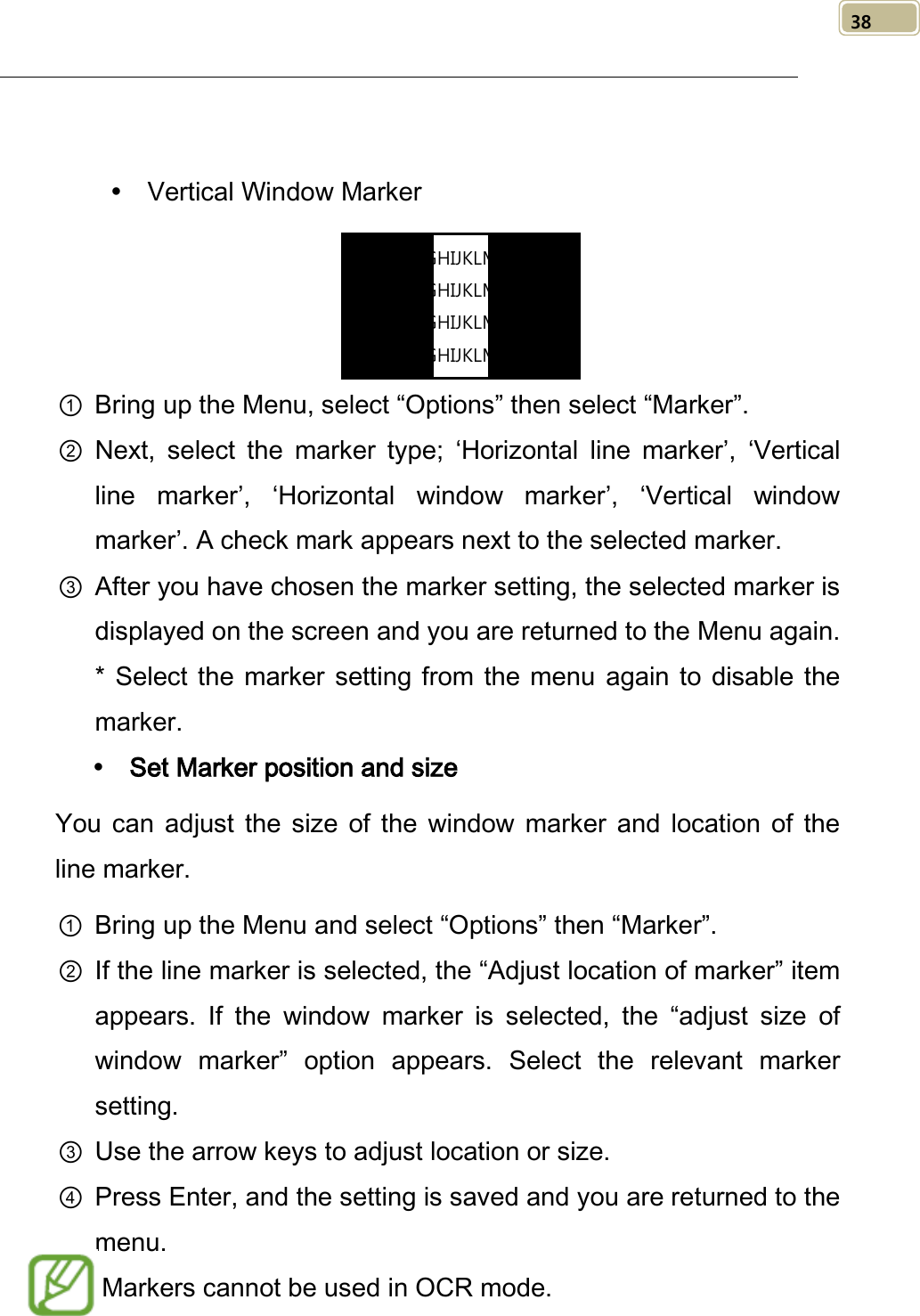   38    Vertical Window Marker     ① Bring up the Menu, select “Options” then select “Marker”. ② Next, select the marker type; ‘Horizontal line marker’,  ‘Vertical line marker’,  ‘Horizontal  window marker’,  ‘Vertical window marker’. A check mark appears next to the selected marker. ③ After you have chosen the marker setting, the selected marker is displayed on the screen and you are returned to the Menu again. *  Select the  marker  setting from the menu again to disable the marker.  Set Marker position and size You can adjust  the  size of the  window marker and location of the line marker. ① Bring up the Menu and select “Options” then “Marker”. ② If the line marker is selected, the “Adjust location of marker” item appears. If the  window marker is selected,  the “adjust size of window marker” option appears. Select the  relevant marker setting. ③ Use the arrow keys to adjust location or size.   ④ Press Enter, and the setting is saved and you are returned to the menu.   Markers cannot be used in OCR mode. ABCDEFGHIJKLMNOPQR ABCDEFGHIJKLMNOPQR ABCDEFGHIJKLMNOPQR ABCDEFGHIJKLMNOPQR  