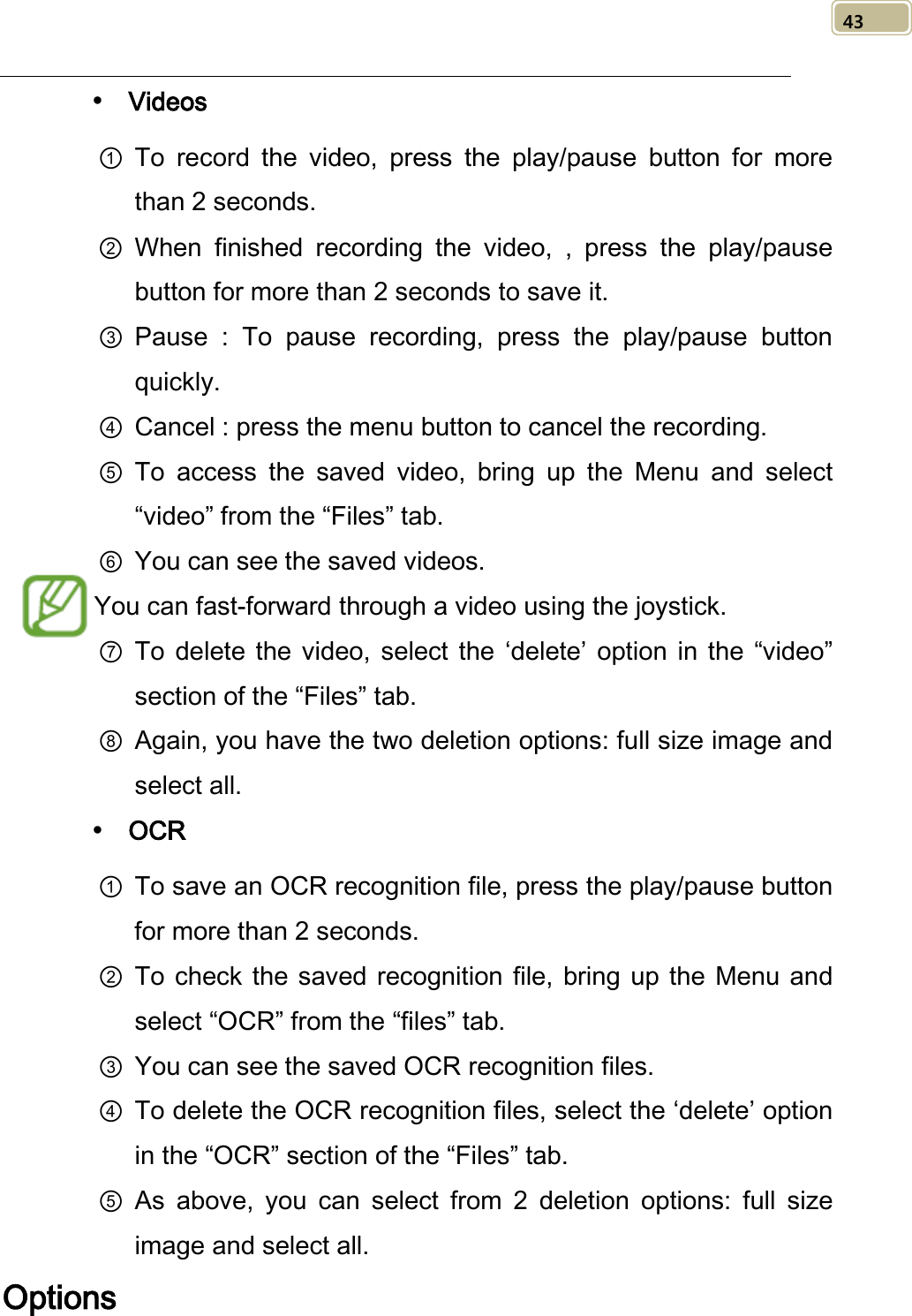   43  Videos ① To record the video, press the play/pause button for more than 2 seconds. ② When finished recording the video,  , press the play/pause button for more than 2 seconds to save it. ③ Pause : To pause recording, press the play/pause button quickly. ④ Cancel : press the menu button to cancel the recording. ⑤ To  access  the saved video, bring up the Menu and select “video” from the “Files” tab. ⑥ You can see the saved videos. You can fast-forward through a video using the joystick. ⑦ To delete the video, select the ‘delete’  option  in the “video” section of the “Files” tab. ⑧ Again, you have the two deletion options: full size image and select all.  OCR ① To save an OCR recognition file, press the play/pause button for more than 2 seconds. ② To check the saved recognition file, bring up the Menu and select “OCR” from the “files” tab. ③ You can see the saved OCR recognition files. ④ To delete the OCR recognition files, select the ‘delete’ option in the “OCR” section of the “Files” tab. ⑤ As above, you can select from 2 deletion options: full size image and select all. Options 