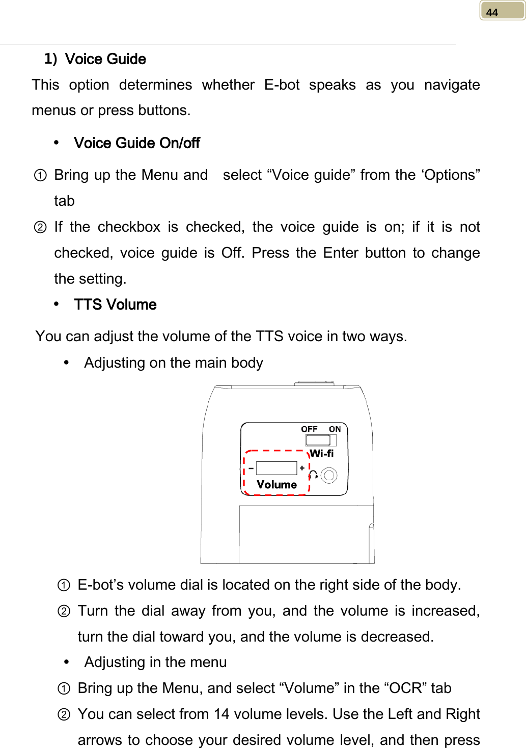   44 1) Voice Guide This option determines whether E-bot speaks as you navigate menus or press buttons.  Voice Guide On/off ① Bring up the Menu and   select “Voice guide” from the ‘Options” tab ② If  the  checkbox is checked, the voice guide is on; if it is not checked,  voice guide is Off. Press the  Enter button to change the setting.  TTS Volume You can adjust the volume of the TTS voice in two ways.  Adjusting on the main body  ① E-bot’s volume dial is located on the right side of the body. ② Turn the dial away from you, and  the volume is increased, turn the dial toward you, and the volume is decreased.  Adjusting in the menu ① Bring up the Menu, and select “Volume” in the “OCR” tab ② You can select from 14 volume levels. Use the Left and Right arrows to choose your desired volume level, and then press 