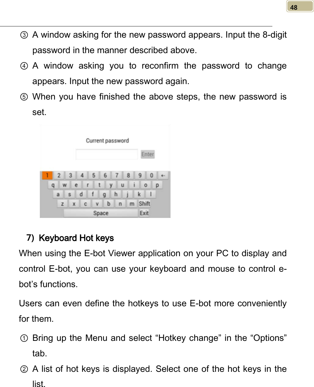   48 ③ A window asking for the new password appears. Input the 8-digit password in the manner described above. ④ A window asking you to reconfirm the  password to change appears. Input the new password again.   ⑤ When you have finished the above steps, the  new password is set.     7) Keyboard Hot keys When using the E-bot Viewer application on your PC to display and control E-bot, you can use your keyboard and mouse to control e-bot’s functions. Users can even define the hotkeys to use E-bot more conveniently for them. ① Bring up the Menu and select “Hotkey change” in the “Options” tab. ② A list of hot keys is displayed. Select one of the hot keys in the list.   