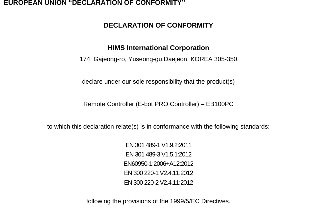    EUROPEAN UNION “DECLARATION OF CONFORMITY”  DECLARATION OF CONFORMITY  HIMS International Corporation 174, Gajeong-ro, Yuseong-gu,Daejeon, KOREA 305-350  declare under our sole responsibility that the product(s)  Remote Controller (E-bot PRO Controller) – EB100PC  to which this declaration relate(s) is in conformance with the following standards:  EN 301 489-1 V1.9.2:2011 EN 301 489-3 V1.5.1:2012 EN60950-1:2006+A12:2012 EN 300 220-1 V2.4.11:2012 EN 300 220-2 V2.4.11:2012  following the provisions of the 1999/5/EC Directives.   