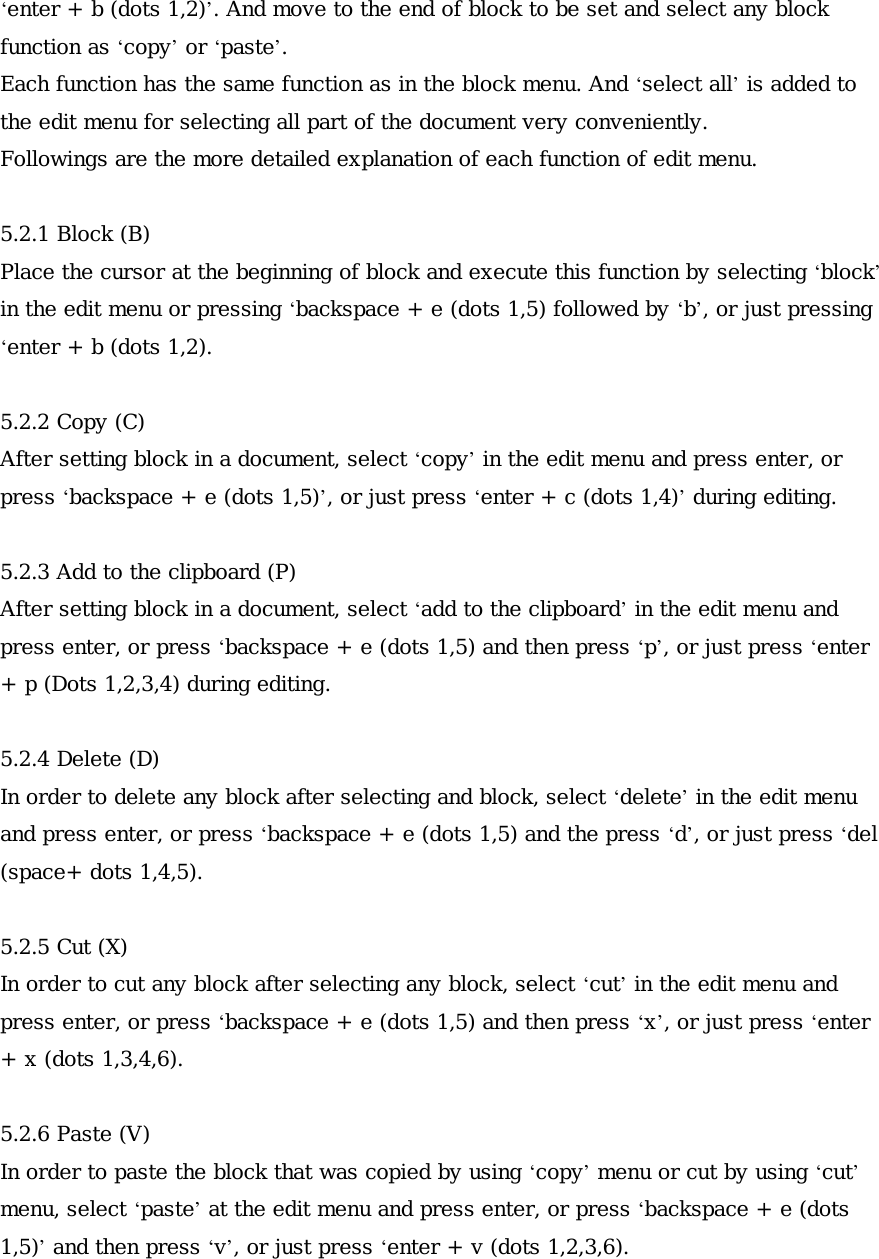 ‘enter + b (dots 1,2)’. And move to the end of block to be set and select any block function as ‘copy’ or ‘paste’.  Each function has the same function as in the block menu. And ‘select all’ is added to the edit menu for selecting all part of the document very conveniently. Followings are the more detailed explanation of each function of edit menu.  5.2.1 Block (B) Place the cursor at the beginning of block and execute this function by selecting ‘block’ in the edit menu or pressing ‘backspace + e (dots 1,5) followed by ‘b’, or just pressing ‘enter + b (dots 1,2).  5.2.2 Copy (C) After setting block in a document, select ‘copy’ in the edit menu and press enter, or press ‘backspace + e (dots 1,5)’, or just press ‘enter + c (dots 1,4)’ during editing.  5.2.3 Add to the clipboard (P) After setting block in a document, select ‘add to the clipboard’ in the edit menu and press enter, or press ‘backspace + e (dots 1,5) and then press ‘p’, or just press ‘enter + p (Dots 1,2,3,4) during editing.  5.2.4 Delete (D) In order to delete any block after selecting and block, select ‘delete’ in the edit menu and press enter, or press ‘backspace + e (dots 1,5) and the press ‘d’, or just press ‘del (space+ dots 1,4,5).  5.2.5 Cut (X) In order to cut any block after selecting any block, select ‘cut’ in the edit menu and press enter, or press ‘backspace + e (dots 1,5) and then press ‘x’, or just press ‘enter + x (dots 1,3,4,6).  5.2.6 Paste (V) In order to paste the block that was copied by using ‘copy’ menu or cut by using ‘cut’ menu, select ‘paste’ at the edit menu and press enter, or press ‘backspace + e (dots 1,5)’ and then press ‘v’, or just press ‘enter + v (dots 1,2,3,6).  