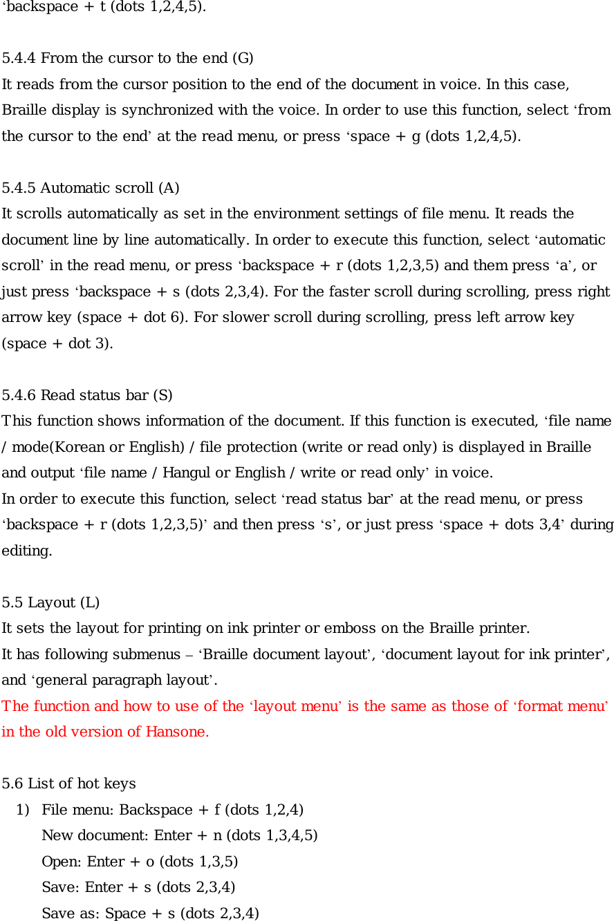 ‘backspace + t (dots 1,2,4,5).  5.4.4 From the cursor to the end (G) It reads from the cursor position to the end of the document in voice. In this case, Braille display is synchronized with the voice. In order to use this function, select ‘from the cursor to the end’ at the read menu, or press ‘space + g (dots 1,2,4,5).  5.4.5 Automatic scroll (A) It scrolls automatically as set in the environment settings of file menu. It reads the document line by line automatically. In order to execute this function, select ‘automatic scroll’ in the read menu, or press ‘backspace + r (dots 1,2,3,5) and them press ‘a’, or just press ‘backspace + s (dots 2,3,4). For the faster scroll during scrolling, press right arrow key (space + dot 6). For slower scroll during scrolling, press left arrow key (space + dot 3).  5.4.6 Read status bar (S) This function shows information of the document. If this function is executed, ‘file name / mode(Korean or English) / file protection (write or read only) is displayed in Braille and output ‘file name / Hangul or English / write or read only’ in voice. In order to execute this function, select ‘read status bar’ at the read menu, or press ‘backspace + r (dots 1,2,3,5)’ and then press ‘s’, or just press ‘space + dots 3,4’ during editing.  5.5 Layout (L) It sets the layout for printing on ink printer or emboss on the Braille printer. It has following submenus – ‘Braille document layout’, ‘document layout for ink printer’, and ‘general paragraph layout’. The function and how to use of the ‘layout menu’ is the same as those of ‘format menu’ in the old version of Hansone.  5.6 List of hot keys 1)  File menu: Backspace + f (dots 1,2,4) New document: Enter + n (dots 1,3,4,5) Open: Enter + o (dots 1,3,5) Save: Enter + s (dots 2,3,4) Save as: Space + s (dots 2,3,4) 