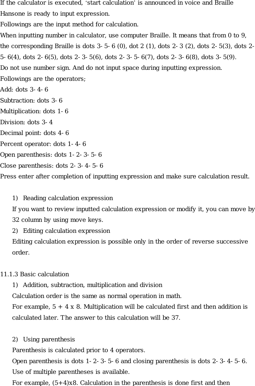 If the calculator is executed, ‘start calculation’ is announced in voice and Braille Hansone is ready to input expression. Followings are the input method for calculation. When inputting number in calculator, use computer Braille. It means that from 0 to 9, the corresponding Braille is dots 3-5-6 (0), dot 2 (1), dots 2-3 (2), dots 2-5(3), dots 2-5-6(4), dots 2-6(5), dots 2-3-5(6), dots 2-3-5-6(7), dots 2-3-6(8), dots 3-5(9). Do not use number sign. And do not input space during inputting expression. Followings are the operators; Add: dots 3-4-6 Subtraction: dots 3-6 Multiplication: dots 1-6 Division: dots 3-4 Decimal point: dots 4-6 Percent operator: dots 1-4-6 Open parenthesis: dots 1-2-3-5-6 Close parenthesis: dots 2-3-4-5-6 Press enter after completion of inputting expression and make sure calculation result.  1)  Reading calculation expression If you want to review inputted calculation expression or modify it, you can move by 32 column by using move keys. 2)  Editing calculation expression Editing calculation expression is possible only in the order of reverse successive order.  11.1.3 Basic calculation 1)  Addition, subtraction, multiplication and division Calculation order is the same as normal operation in math. For example, 5 + 4 x 8. Multiplication will be calculated first and then addition is calculated later. The answer to this calculation will be 37.  2) Using parenthesis Parenthesis is calculated prior to 4 operators. Open parenthesis is dots 1-2-3-5-6 and closing parenthesis is dots 2-3-4-5-6. Use of multiple parentheses is available. For example, (5+4)x8. Calculation in the parenthesis is done first and then 