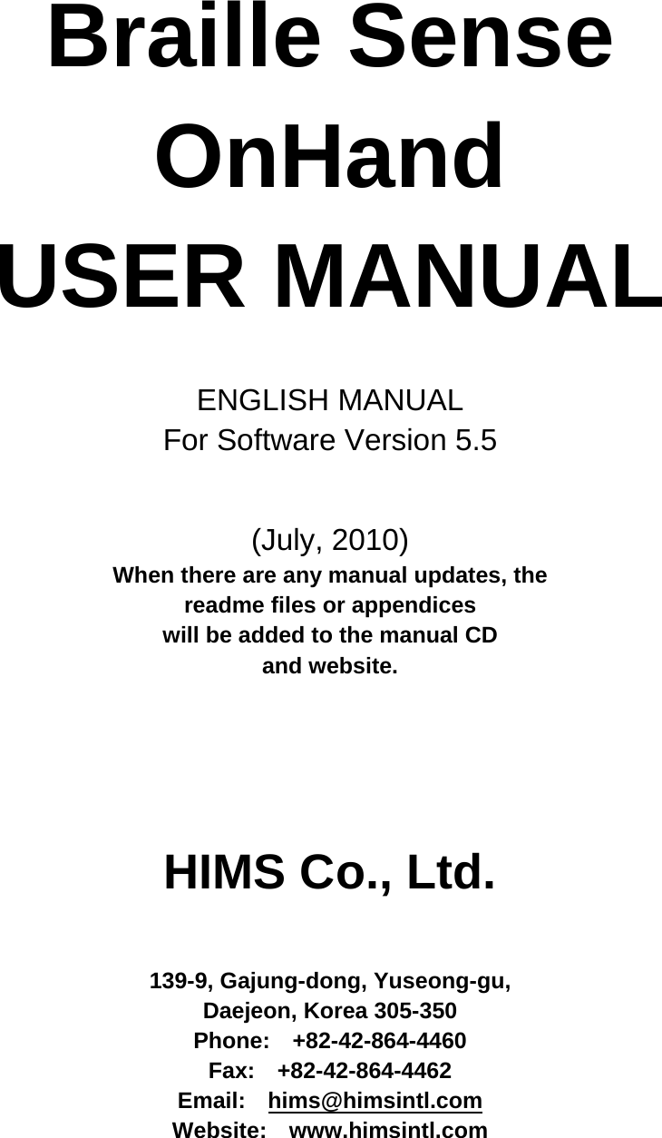      Braille Sense OnHand USER MANUAL  ENGLISH MANUAL For Software Version 5.5   (July, 2010) When there are any manual updates, the   readme files or appendices   will be added to the manual CD   and website.    HIMS Co., Ltd.   139-9, Gajung-dong, Yuseong-gu, Daejeon, Korea 305-350 Phone:  +82-42-864-4460 Fax:  +82-42-864-4462 Email:  hims@himsintl.com Website:  www.himsintl.com  