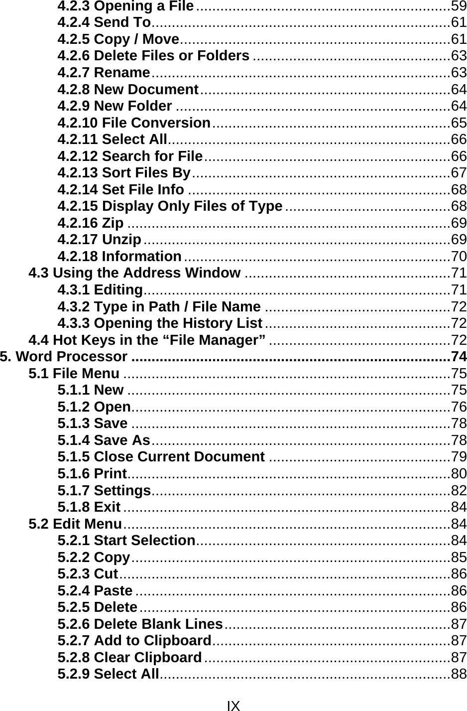 IX  4.2.3 Opening a File...............................................................59 4.2.4 Send To..........................................................................61 4.2.5 Copy / Move...................................................................61 4.2.6 Delete Files or Folders .................................................63 4.2.7 Rename..........................................................................63 4.2.8 New Document..............................................................64 4.2.9 New Folder ....................................................................64 4.2.10 File Conversion...........................................................65 4.2.11 Select All......................................................................66 4.2.12 Search for File.............................................................66 4.2.13 Sort Files By................................................................67 4.2.14 Set File Info .................................................................68 4.2.15 Display Only Files of Type.........................................68 4.2.16 Zip ................................................................................69 4.2.17 Unzip............................................................................69 4.2.18 Information..................................................................70 4.3 Using the Address Window ...................................................71 4.3.1 Editing............................................................................71 4.3.2 Type in Path / File Name ..............................................72 4.3.3 Opening the History List..............................................72 4.4 Hot Keys in the “File Manager” .............................................72 5. Word Processor ...............................................................................74 5.1 File Menu .................................................................................75 5.1.1 New ................................................................................75 5.1.2 Open...............................................................................76 5.1.3 Save ...............................................................................78 5.1.4 Save As..........................................................................78 5.1.5 Close Current Document .............................................79 5.1.6 Print................................................................................80 5.1.7 Settings..........................................................................82 5.1.8 Exit .................................................................................84 5.2 Edit Menu.................................................................................84 5.2.1 Start Selection...............................................................84 5.2.2 Copy...............................................................................85 5.2.3 Cut..................................................................................86 5.2.4 Paste ..............................................................................86 5.2.5 Delete.............................................................................86 5.2.6 Delete Blank Lines........................................................87 5.2.7 Add to Clipboard...........................................................87 5.2.8 Clear Clipboard.............................................................87 5.2.9 Select All........................................................................88 