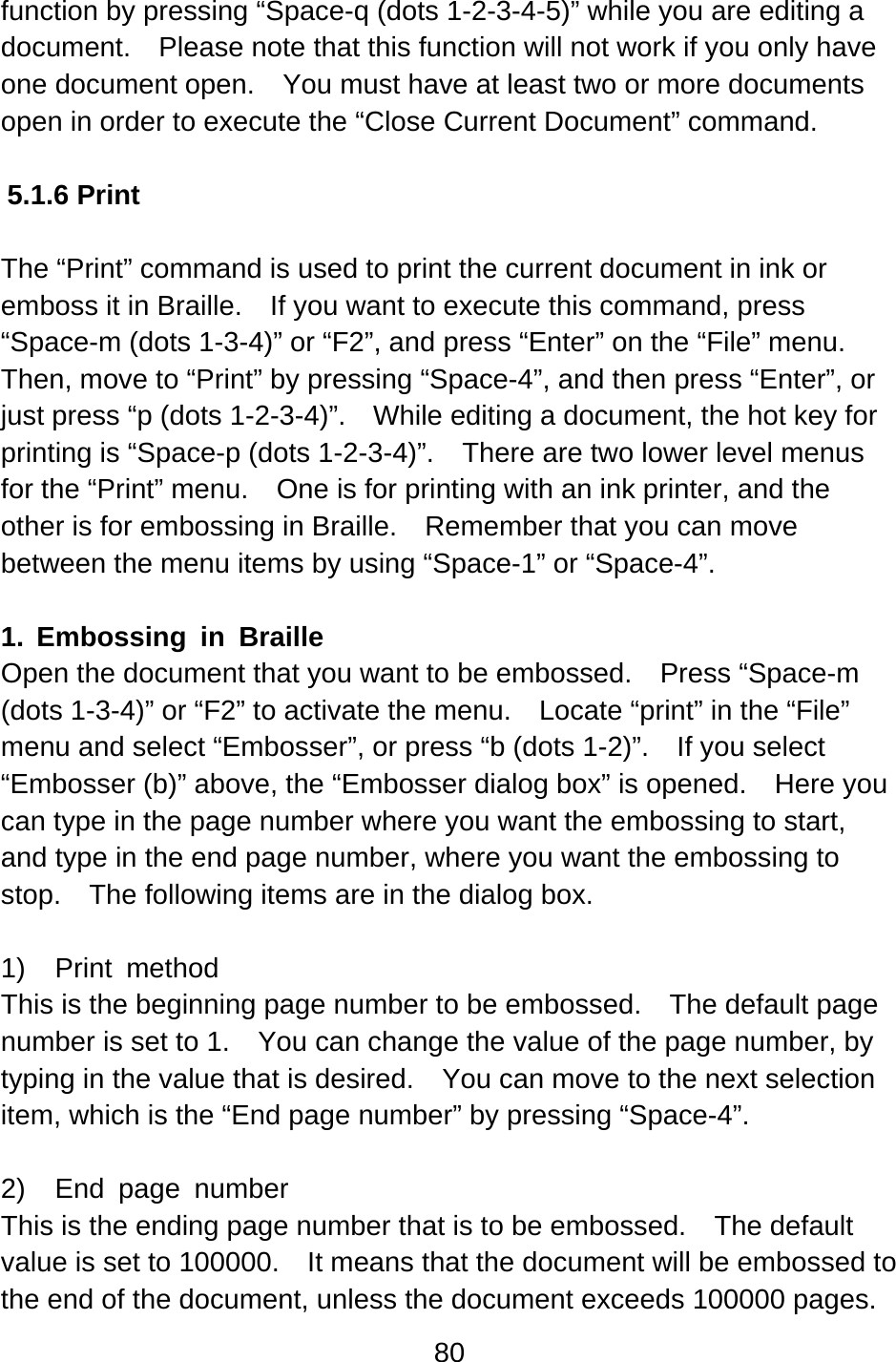 80  function by pressing “Space-q (dots 1-2-3-4-5)” while you are editing a document.    Please note that this function will not work if you only have one document open.    You must have at least two or more documents open in order to execute the “Close Current Document” command.  5.1.6 Print  The “Print” command is used to print the current document in ink or emboss it in Braille.    If you want to execute this command, press “Space-m (dots 1-3-4)” or “F2”, and press “Enter” on the “File” menu.   Then, move to “Print” by pressing “Space-4”, and then press “Enter”, or just press “p (dots 1-2-3-4)”.  While editing a document, the hot key for printing is “Space-p (dots 1-2-3-4)”.    There are two lower level menus for the “Print” menu.    One is for printing with an ink printer, and the other is for embossing in Braille.    Remember that you can move between the menu items by using “Space-1” or “Space-4”.  1. Embossing in Braille Open the document that you want to be embossed.  Press “Space-m (dots 1-3-4)” or “F2” to activate the menu.    Locate “print” in the “File” menu and select “Embosser”, or press “b (dots 1-2)”.    If you select “Embosser (b)” above, the “Embosser dialog box” is opened.    Here you can type in the page number where you want the embossing to start, and type in the end page number, where you want the embossing to stop.    The following items are in the dialog box.  1)  Print method This is the beginning page number to be embossed.    The default page number is set to 1.    You can change the value of the page number, by typing in the value that is desired.    You can move to the next selection item, which is the “End page number” by pressing “Space-4”.  2)  End page number This is the ending page number that is to be embossed.    The default value is set to 100000.    It means that the document will be embossed to the end of the document, unless the document exceeds 100000 pages.   