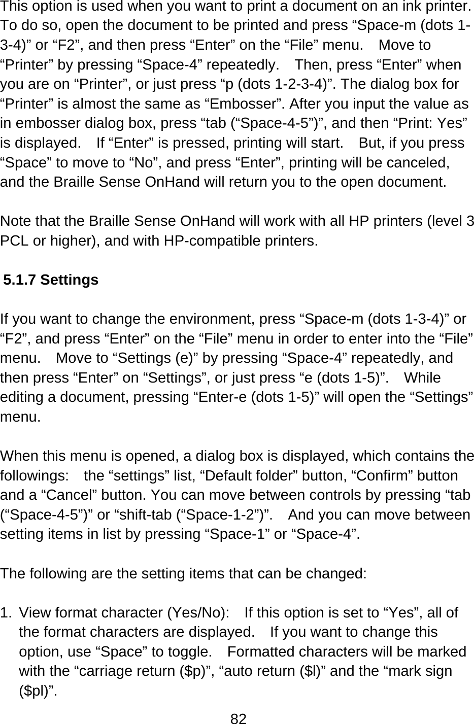 82  This option is used when you want to print a document on an ink printer.   To do so, open the document to be printed and press “Space-m (dots 1-3-4)” or “F2”, and then press “Enter” on the “File” menu.    Move to “Printer” by pressing “Space-4” repeatedly.    Then, press “Enter” when you are on “Printer”, or just press “p (dots 1-2-3-4)”. The dialog box for “Printer” is almost the same as “Embosser”. After you input the value as in embosser dialog box, press “tab (“Space-4-5”)”, and then “Print: Yes” is displayed.    If “Enter” is pressed, printing will start.    But, if you press “Space” to move to “No”, and press “Enter”, printing will be canceled, and the Braille Sense OnHand will return you to the open document.  Note that the Braille Sense OnHand will work with all HP printers (level 3 PCL or higher), and with HP-compatible printers.  5.1.7 Settings  If you want to change the environment, press “Space-m (dots 1-3-4)” or “F2”, and press “Enter” on the “File” menu in order to enter into the “File” menu.    Move to “Settings (e)” by pressing “Space-4” repeatedly, and then press “Enter” on “Settings”, or just press “e (dots 1-5)”.    While editing a document, pressing “Enter-e (dots 1-5)” will open the “Settings” menu.  When this menu is opened, a dialog box is displayed, which contains the followings:    the “settings” list, “Default folder” button, “Confirm” button and a “Cancel” button. You can move between controls by pressing “tab (“Space-4-5”)” or “shift-tab (“Space-1-2”)”.    And you can move between setting items in list by pressing “Space-1” or “Space-4”.  The following are the setting items that can be changed:  1.  View format character (Yes/No):    If this option is set to “Yes”, all of the format characters are displayed.    If you want to change this option, use “Space” to toggle.    Formatted characters will be marked with the “carriage return ($p)”, “auto return ($l)” and the “mark sign ($pl)”. 
