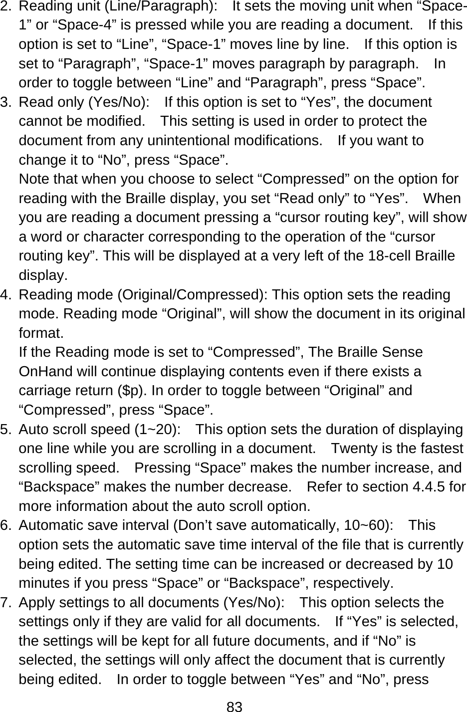 83  2. Reading unit (Line/Paragraph):  It sets the moving unit when “Space-1” or “Space-4” is pressed while you are reading a document.    If this option is set to “Line”, “Space-1” moves line by line.    If this option is set to “Paragraph”, “Space-1” moves paragraph by paragraph.  In order to toggle between “Line” and “Paragraph”, press “Space”. 3.  Read only (Yes/No):    If this option is set to “Yes”, the document cannot be modified.    This setting is used in order to protect the document from any unintentional modifications.  If you want to change it to “No”, press “Space”. Note that when you choose to select “Compressed” on the option for reading with the Braille display, you set “Read only” to “Yes”.    When you are reading a document pressing a “cursor routing key”, will show a word or character corresponding to the operation of the “cursor routing key”. This will be displayed at a very left of the 18-cell Braille display. 4. Reading mode (Original/Compressed): This option sets the reading mode. Reading mode “Original”, will show the document in its original format. If the Reading mode is set to “Compressed”, The Braille Sense OnHand will continue displaying contents even if there exists a carriage return ($p). In order to toggle between “Original” and “Compressed”, press “Space”. 5.  Auto scroll speed (1~20):    This option sets the duration of displaying one line while you are scrolling in a document.    Twenty is the fastest scrolling speed.    Pressing “Space” makes the number increase, and “Backspace” makes the number decrease.    Refer to section 4.4.5 for more information about the auto scroll option. 6.  Automatic save interval (Don’t save automatically, 10~60):    This option sets the automatic save time interval of the file that is currently being edited. The setting time can be increased or decreased by 10 minutes if you press “Space” or “Backspace”, respectively. 7.  Apply settings to all documents (Yes/No):    This option selects the settings only if they are valid for all documents.    If “Yes” is selected, the settings will be kept for all future documents, and if “No” is selected, the settings will only affect the document that is currently being edited.    In order to toggle between “Yes” and “No”, press 