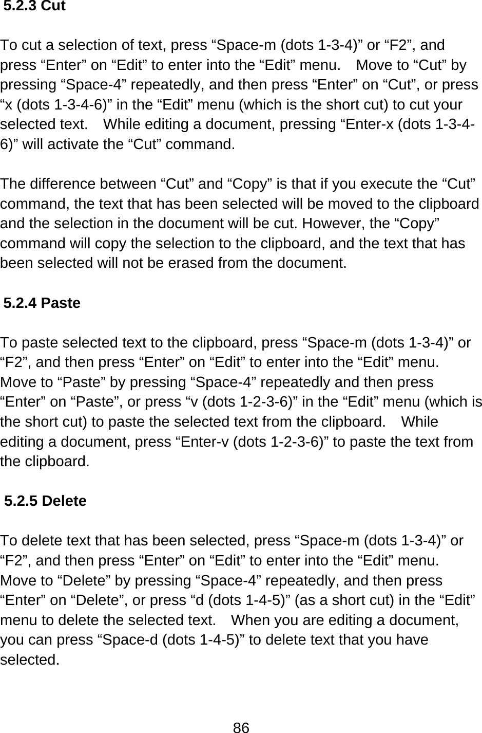 86  5.2.3 Cut  To cut a selection of text, press “Space-m (dots 1-3-4)” or “F2”, and press “Enter” on “Edit” to enter into the “Edit” menu.    Move to “Cut” by pressing “Space-4” repeatedly, and then press “Enter” on “Cut”, or press “x (dots 1-3-4-6)” in the “Edit” menu (which is the short cut) to cut your selected text.    While editing a document, pressing “Enter-x (dots 1-3-4-6)” will activate the “Cut” command.  The difference between “Cut” and “Copy” is that if you execute the “Cut” command, the text that has been selected will be moved to the clipboard and the selection in the document will be cut. However, the “Copy” command will copy the selection to the clipboard, and the text that has been selected will not be erased from the document.  5.2.4 Paste  To paste selected text to the clipboard, press “Space-m (dots 1-3-4)” or “F2”, and then press “Enter” on “Edit” to enter into the “Edit” menu.   Move to “Paste” by pressing “Space-4” repeatedly and then press “Enter” on “Paste”, or press “v (dots 1-2-3-6)” in the “Edit” menu (which is the short cut) to paste the selected text from the clipboard.    While editing a document, press “Enter-v (dots 1-2-3-6)” to paste the text from the clipboard.  5.2.5 Delete  To delete text that has been selected, press “Space-m (dots 1-3-4)” or “F2”, and then press “Enter” on “Edit” to enter into the “Edit” menu.   Move to “Delete” by pressing “Space-4” repeatedly, and then press “Enter” on “Delete”, or press “d (dots 1-4-5)” (as a short cut) in the “Edit” menu to delete the selected text.  When you are editing a document, you can press “Space-d (dots 1-4-5)” to delete text that you have selected.  