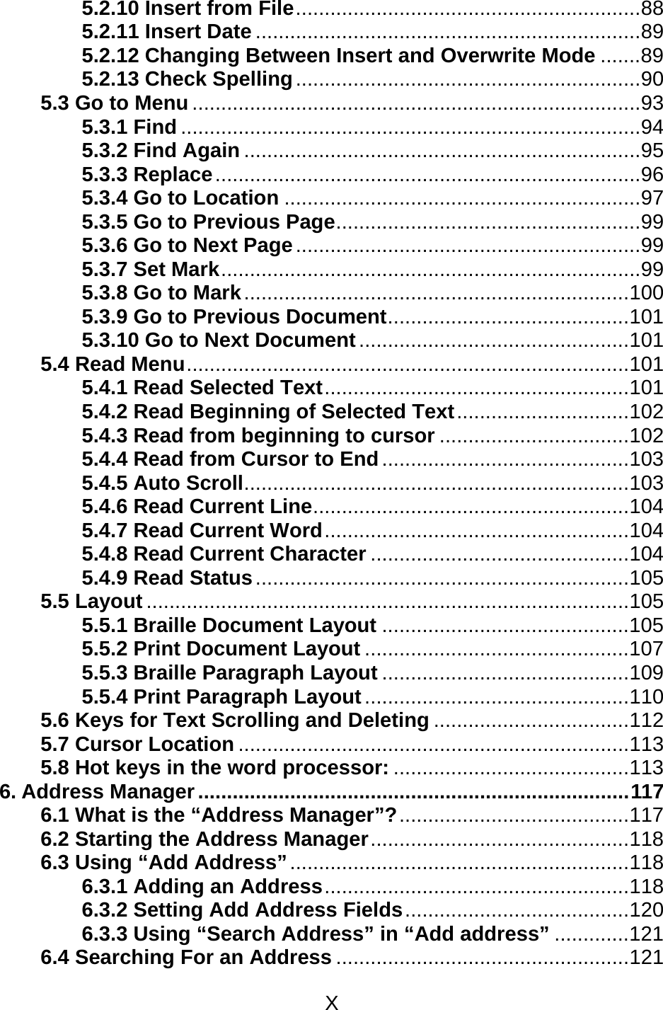 X  5.2.10 Insert from File............................................................88 5.2.11 Insert Date ...................................................................89 5.2.12 Changing Between Insert and Overwrite Mode .......89 5.2.13 Check Spelling............................................................90 5.3 Go to Menu ..............................................................................93 5.3.1 Find ................................................................................94 5.3.2 Find Again .....................................................................95 5.3.3 Replace..........................................................................96 5.3.4 Go to Location ..............................................................97 5.3.5 Go to Previous Page.....................................................99 5.3.6 Go to Next Page............................................................99 5.3.7 Set Mark.........................................................................99 5.3.8 Go to Mark...................................................................100 5.3.9 Go to Previous Document..........................................101 5.3.10 Go to Next Document...............................................101 5.4 Read Menu.............................................................................101 5.4.1 Read Selected Text.....................................................101 5.4.2 Read Beginning of Selected Text..............................102 5.4.3 Read from beginning to cursor .................................102 5.4.4 Read from Cursor to End...........................................103 5.4.5 Auto Scroll...................................................................103 5.4.6 Read Current Line.......................................................104 5.4.7 Read Current Word.....................................................104 5.4.8 Read Current Character .............................................104 5.4.9 Read Status.................................................................105 5.5 Layout ....................................................................................105 5.5.1 Braille Document Layout ...........................................105 5.5.2 Print Document Layout ..............................................107 5.5.3 Braille Paragraph Layout ...........................................109 5.5.4 Print Paragraph Layout..............................................110 5.6 Keys for Text Scrolling and Deleting ..................................112 5.7 Cursor Location ....................................................................113 5.8 Hot keys in the word processor: .........................................113 6. Address Manager ...........................................................................117 6.1 What is the “Address Manager”?........................................117 6.2 Starting the Address Manager.............................................118 6.3 Using “Add Address”...........................................................118 6.3.1 Adding an Address.....................................................118 6.3.2 Setting Add Address Fields.......................................120 6.3.3 Using “Search Address” in “Add address” .............121 6.4 Searching For an Address ...................................................121 