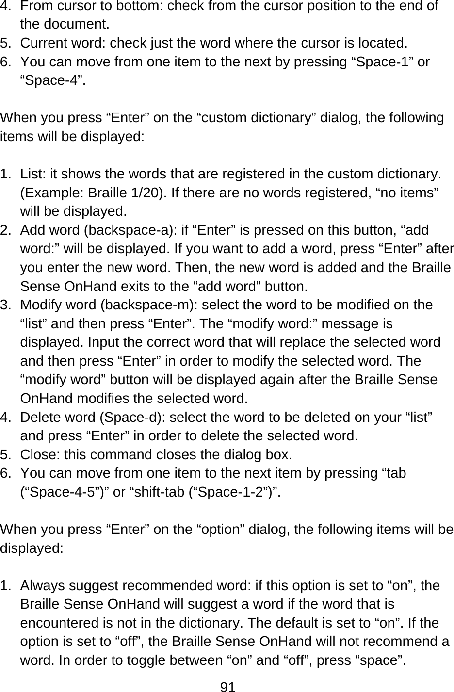 91  4.  From cursor to bottom: check from the cursor position to the end of the document. 5.  Current word: check just the word where the cursor is located. 6.  You can move from one item to the next by pressing “Space-1” or “Space-4”.  When you press “Enter” on the “custom dictionary” dialog, the following items will be displayed:  1.  List: it shows the words that are registered in the custom dictionary. (Example: Braille 1/20). If there are no words registered, “no items” will be displayed. 2.  Add word (backspace-a): if “Enter” is pressed on this button, “add word:” will be displayed. If you want to add a word, press “Enter” after you enter the new word. Then, the new word is added and the Braille Sense OnHand exits to the “add word” button. 3.  Modify word (backspace-m): select the word to be modified on the “list” and then press “Enter”. The “modify word:” message is displayed. Input the correct word that will replace the selected word and then press “Enter” in order to modify the selected word. The “modify word” button will be displayed again after the Braille Sense OnHand modifies the selected word. 4.  Delete word (Space-d): select the word to be deleted on your “list” and press “Enter” in order to delete the selected word.   5.  Close: this command closes the dialog box. 6.  You can move from one item to the next item by pressing “tab (“Space-4-5”)” or “shift-tab (“Space-1-2”)”.  When you press “Enter” on the “option” dialog, the following items will be displayed:  1.  Always suggest recommended word: if this option is set to “on”, the Braille Sense OnHand will suggest a word if the word that is encountered is not in the dictionary. The default is set to “on”. If the option is set to “off”, the Braille Sense OnHand will not recommend a word. In order to toggle between “on” and “off”, press “space”. 