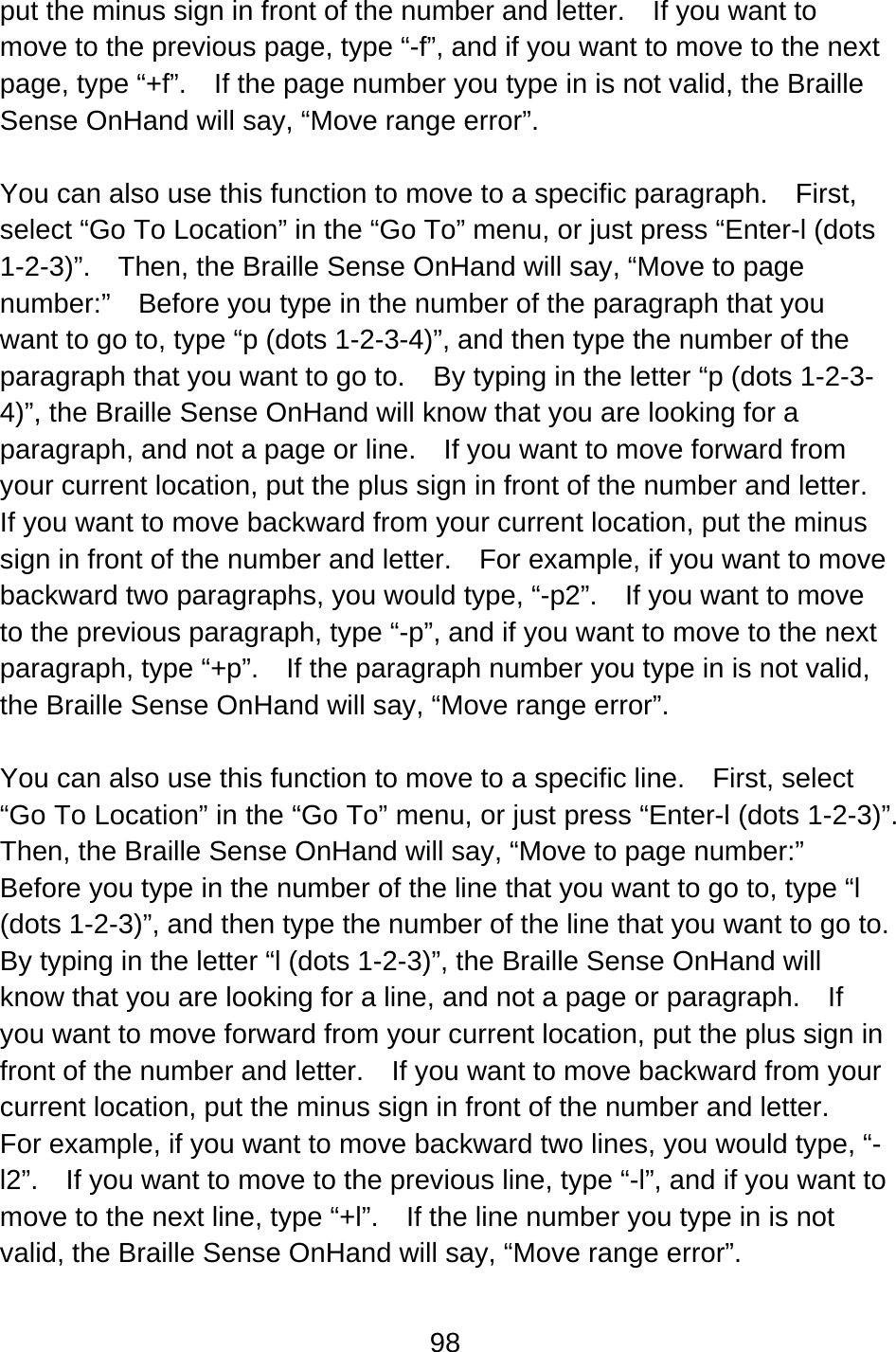 98  put the minus sign in front of the number and letter.    If you want to move to the previous page, type “-f”, and if you want to move to the next page, type “+f”.    If the page number you type in is not valid, the Braille Sense OnHand will say, “Move range error”.  You can also use this function to move to a specific paragraph.    First, select “Go To Location” in the “Go To” menu, or just press “Enter-l (dots 1-2-3)”.    Then, the Braille Sense OnHand will say, “Move to page number:”    Before you type in the number of the paragraph that you want to go to, type “p (dots 1-2-3-4)”, and then type the number of the paragraph that you want to go to.    By typing in the letter “p (dots 1-2-3-4)”, the Braille Sense OnHand will know that you are looking for a paragraph, and not a page or line.    If you want to move forward from your current location, put the plus sign in front of the number and letter.   If you want to move backward from your current location, put the minus sign in front of the number and letter.  For example, if you want to move backward two paragraphs, you would type, “-p2”.    If you want to move to the previous paragraph, type “-p”, and if you want to move to the next paragraph, type “+p”.    If the paragraph number you type in is not valid, the Braille Sense OnHand will say, “Move range error”.  You can also use this function to move to a specific line.    First, select “Go To Location” in the “Go To” menu, or just press “Enter-l (dots 1-2-3)”.   Then, the Braille Sense OnHand will say, “Move to page number:”   Before you type in the number of the line that you want to go to, type “l (dots 1-2-3)”, and then type the number of the line that you want to go to.   By typing in the letter “l (dots 1-2-3)”, the Braille Sense OnHand will know that you are looking for a line, and not a page or paragraph.  If you want to move forward from your current location, put the plus sign in front of the number and letter.    If you want to move backward from your current location, put the minus sign in front of the number and letter.   For example, if you want to move backward two lines, you would type, “-l2”.    If you want to move to the previous line, type “-l”, and if you want to move to the next line, type “+l”.    If the line number you type in is not valid, the Braille Sense OnHand will say, “Move range error”.  