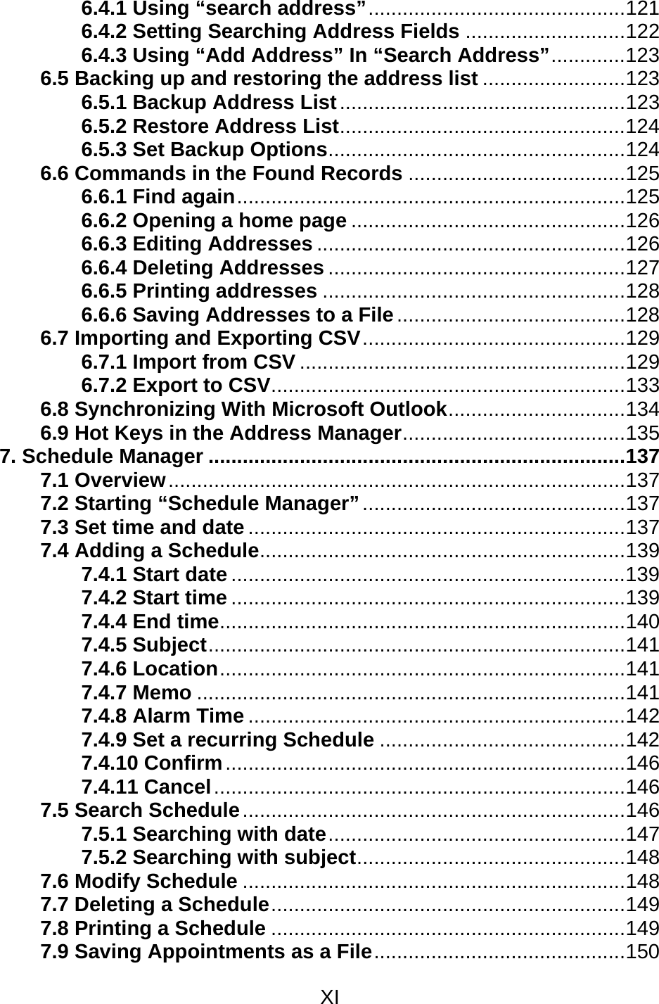 XI  6.4.1 Using “search address”.............................................121 6.4.2 Setting Searching Address Fields ............................122 6.4.3 Using “Add Address” In “Search Address”.............123 6.5 Backing up and restoring the address list .........................123 6.5.1 Backup Address List..................................................123 6.5.2 Restore Address List..................................................124 6.5.3 Set Backup Options....................................................124 6.6 Commands in the Found Records ......................................125 6.6.1 Find again....................................................................125 6.6.2 Opening a home page ................................................126 6.6.3 Editing Addresses ......................................................126 6.6.4 Deleting Addresses ....................................................127 6.6.5 Printing addresses .....................................................128 6.6.6 Saving Addresses to a File........................................128 6.7 Importing and Exporting CSV..............................................129 6.7.1 Import from CSV .........................................................129 6.7.2 Export to CSV..............................................................133 6.8 Synchronizing With Microsoft Outlook...............................134 6.9 Hot Keys in the Address Manager.......................................135 7. Schedule Manager .........................................................................137 7.1 Overview................................................................................137 7.2 Starting “Schedule Manager”..............................................137 7.3 Set time and date ..................................................................137 7.4 Adding a Schedule................................................................139 7.4.1 Start date .....................................................................139 7.4.2 Start time .....................................................................139 7.4.4 End time.......................................................................140 7.4.5 Subject.........................................................................141 7.4.6 Location.......................................................................141 7.4.7 Memo ...........................................................................141 7.4.8 Alarm Time ..................................................................142 7.4.9 Set a recurring Schedule ...........................................142 7.4.10 Confirm......................................................................146 7.4.11 Cancel........................................................................146 7.5 Search Schedule...................................................................146 7.5.1 Searching with date....................................................147 7.5.2 Searching with subject...............................................148 7.6 Modify Schedule ...................................................................148 7.7 Deleting a Schedule..............................................................149 7.8 Printing a Schedule ..............................................................149 7.9 Saving Appointments as a File............................................150 