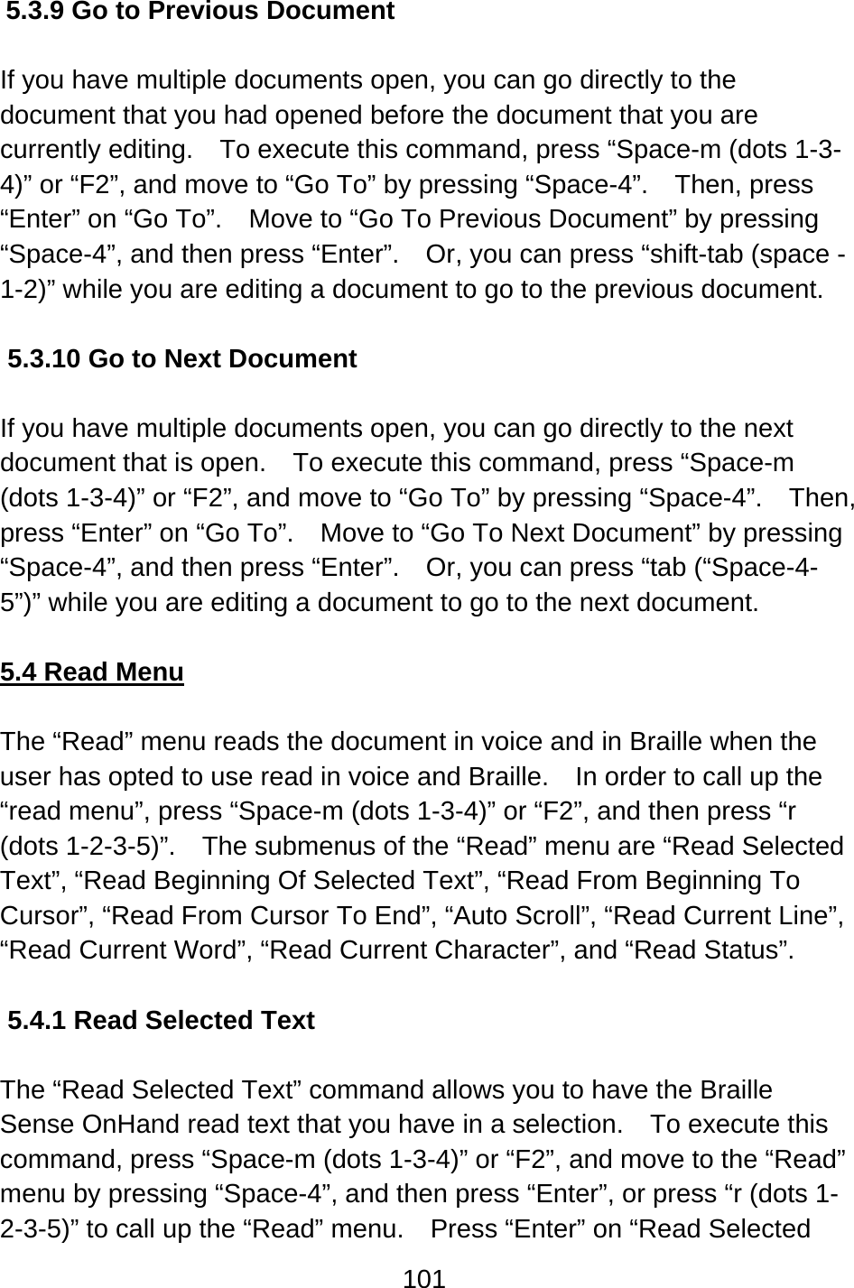 101  5.3.9 Go to Previous Document  If you have multiple documents open, you can go directly to the document that you had opened before the document that you are currently editing.    To execute this command, press “Space-m (dots 1-3-4)” or “F2”, and move to “Go To” by pressing “Space-4”.    Then, press “Enter” on “Go To”.    Move to “Go To Previous Document” by pressing “Space-4”, and then press “Enter”.    Or, you can press “shift-tab (space -1-2)” while you are editing a document to go to the previous document.  5.3.10 Go to Next Document  If you have multiple documents open, you can go directly to the next document that is open.    To execute this command, press “Space-m (dots 1-3-4)” or “F2”, and move to “Go To” by pressing “Space-4”.    Then, press “Enter” on “Go To”.    Move to “Go To Next Document” by pressing “Space-4”, and then press “Enter”.    Or, you can press “tab (“Space-4-5”)” while you are editing a document to go to the next document.  5.4 Read Menu  The “Read” menu reads the document in voice and in Braille when the user has opted to use read in voice and Braille.    In order to call up the “read menu”, press “Space-m (dots 1-3-4)” or “F2”, and then press “r (dots 1-2-3-5)”.  The submenus of the “Read” menu are “Read Selected Text”, “Read Beginning Of Selected Text”, “Read From Beginning To Cursor”, “Read From Cursor To End”, “Auto Scroll”, “Read Current Line”, “Read Current Word”, “Read Current Character”, and “Read Status”.  5.4.1 Read Selected Text  The “Read Selected Text” command allows you to have the Braille Sense OnHand read text that you have in a selection.    To execute this command, press “Space-m (dots 1-3-4)” or “F2”, and move to the “Read” menu by pressing “Space-4”, and then press “Enter”, or press “r (dots 1-2-3-5)” to call up the “Read” menu.    Press “Enter” on “Read Selected 