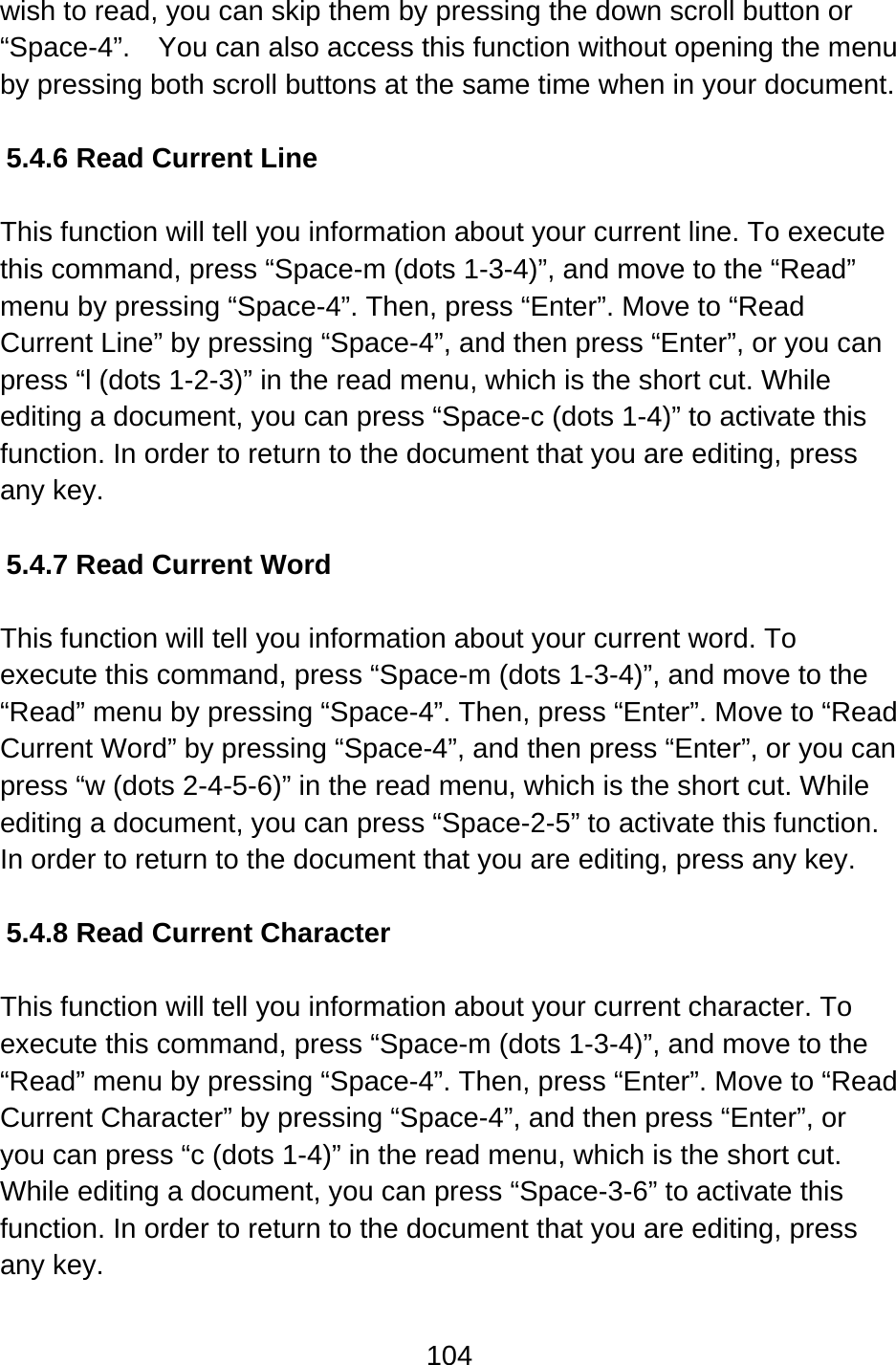 104  wish to read, you can skip them by pressing the down scroll button or “Space-4”.    You can also access this function without opening the menu by pressing both scroll buttons at the same time when in your document.  5.4.6 Read Current Line  This function will tell you information about your current line. To execute this command, press “Space-m (dots 1-3-4)”, and move to the “Read” menu by pressing “Space-4”. Then, press “Enter”. Move to “Read Current Line” by pressing “Space-4”, and then press “Enter”, or you can press “l (dots 1-2-3)” in the read menu, which is the short cut. While editing a document, you can press “Space-c (dots 1-4)” to activate this function. In order to return to the document that you are editing, press any key.    5.4.7 Read Current Word  This function will tell you information about your current word. To execute this command, press “Space-m (dots 1-3-4)”, and move to the “Read” menu by pressing “Space-4”. Then, press “Enter”. Move to “Read Current Word” by pressing “Space-4”, and then press “Enter”, or you can press “w (dots 2-4-5-6)” in the read menu, which is the short cut. While editing a document, you can press “Space-2-5” to activate this function. In order to return to the document that you are editing, press any key.    5.4.8 Read Current Character  This function will tell you information about your current character. To execute this command, press “Space-m (dots 1-3-4)”, and move to the “Read” menu by pressing “Space-4”. Then, press “Enter”. Move to “Read Current Character” by pressing “Space-4”, and then press “Enter”, or you can press “c (dots 1-4)” in the read menu, which is the short cut. While editing a document, you can press “Space-3-6” to activate this function. In order to return to the document that you are editing, press any key.    