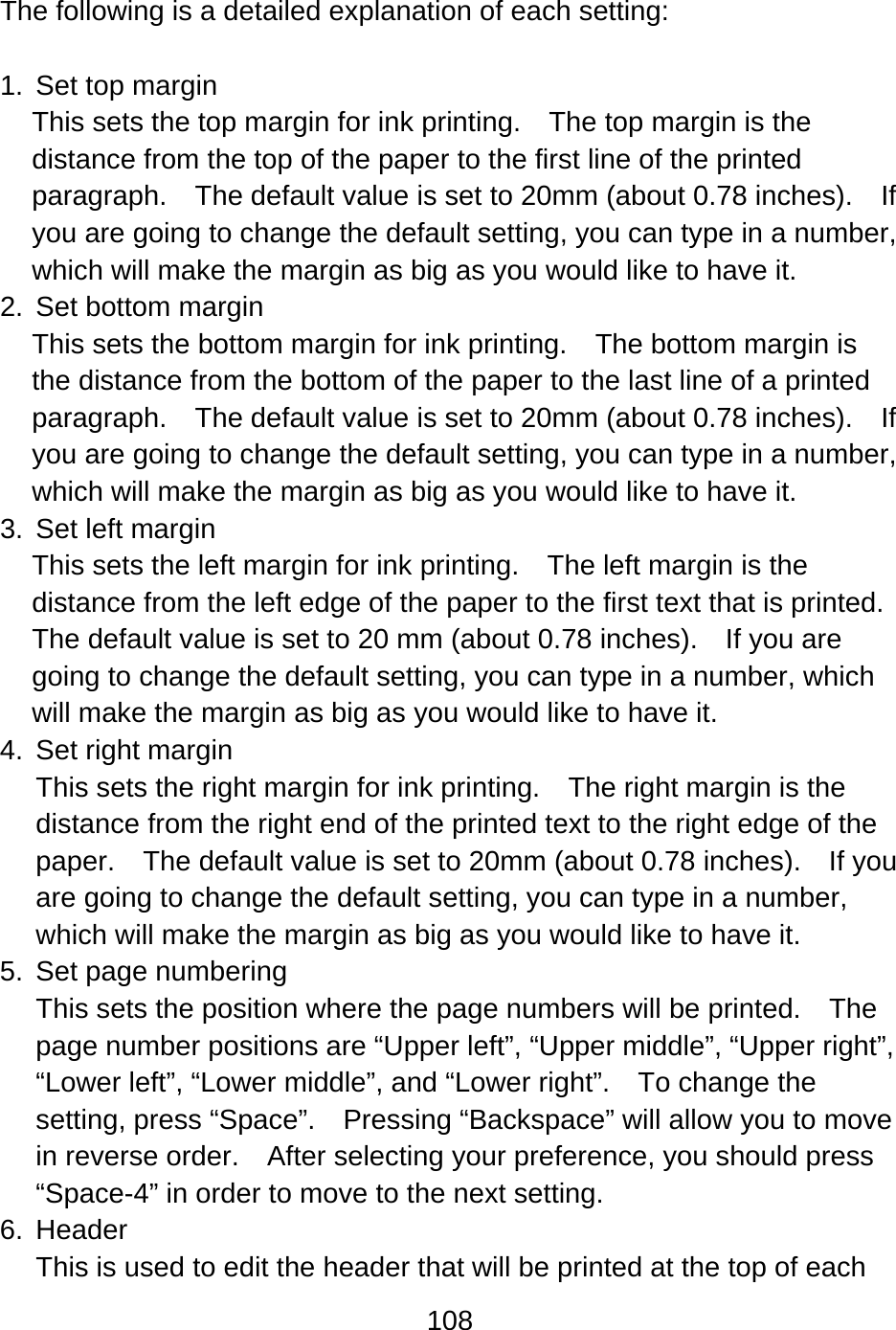 108   The following is a detailed explanation of each setting:  1.  Set top margin This sets the top margin for ink printing.    The top margin is the distance from the top of the paper to the first line of the printed paragraph.  The default value is set to 20mm (about 0.78 inches).    If you are going to change the default setting, you can type in a number, which will make the margin as big as you would like to have it. 2.  Set bottom margin This sets the bottom margin for ink printing.    The bottom margin is the distance from the bottom of the paper to the last line of a printed paragraph.  The default value is set to 20mm (about 0.78 inches).    If you are going to change the default setting, you can type in a number, which will make the margin as big as you would like to have it. 3.  Set left margin This sets the left margin for ink printing.    The left margin is the distance from the left edge of the paper to the first text that is printed.   The default value is set to 20 mm (about 0.78 inches).    If you are going to change the default setting, you can type in a number, which will make the margin as big as you would like to have it. 4. Set right margin This sets the right margin for ink printing.    The right margin is the distance from the right end of the printed text to the right edge of the paper.    The default value is set to 20mm (about 0.78 inches).    If you are going to change the default setting, you can type in a number, which will make the margin as big as you would like to have it. 5. Set page numbering This sets the position where the page numbers will be printed.    The page number positions are “Upper left”, “Upper middle”, “Upper right”, “Lower left”, “Lower middle”, and “Lower right”.    To change the setting, press “Space”.    Pressing “Backspace” will allow you to move in reverse order.    After selecting your preference, you should press “Space-4” in order to move to the next setting. 6. Header This is used to edit the header that will be printed at the top of each 