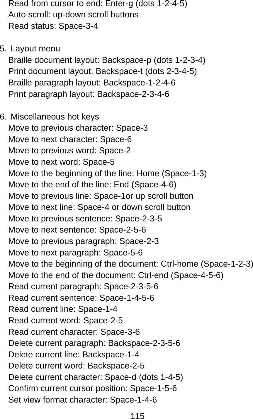 115  Read from cursor to end: Enter-g (dots 1-2-4-5) Auto scroll: up-down scroll buttons Read status: Space-3-4  5. Layout menu Braille document layout: Backspace-p (dots 1-2-3-4) Print document layout: Backspace-t (dots 2-3-4-5) Braille paragraph layout: Backspace-1-2-4-6 Print paragraph layout: Backspace-2-3-4-6  6. Miscellaneous hot keys Move to previous character: Space-3 Move to next character: Space-6 Move to previous word: Space-2 Move to next word: Space-5 Move to the beginning of the line: Home (Space-1-3) Move to the end of the line: End (Space-4-6) Move to previous line: Space-1or up scroll button Move to next line: Space-4 or down scroll button Move to previous sentence: Space-2-3-5 Move to next sentence: Space-2-5-6 Move to previous paragraph: Space-2-3 Move to next paragraph: Space-5-6 Move to the beginning of the document: Ctrl-home (Space-1-2-3) Move to the end of the document: Ctrl-end (Space-4-5-6) Read current paragraph: Space-2-3-5-6 Read current sentence: Space-1-4-5-6 Read current line: Space-1-4 Read current word: Space-2-5 Read current character: Space-3-6 Delete current paragraph: Backspace-2-3-5-6 Delete current line: Backspace-1-4 Delete current word: Backspace-2-5 Delete current character: Space-d (dots 1-4-5) Confirm current cursor position: Space-1-5-6 Set view format character: Space-1-4-6 