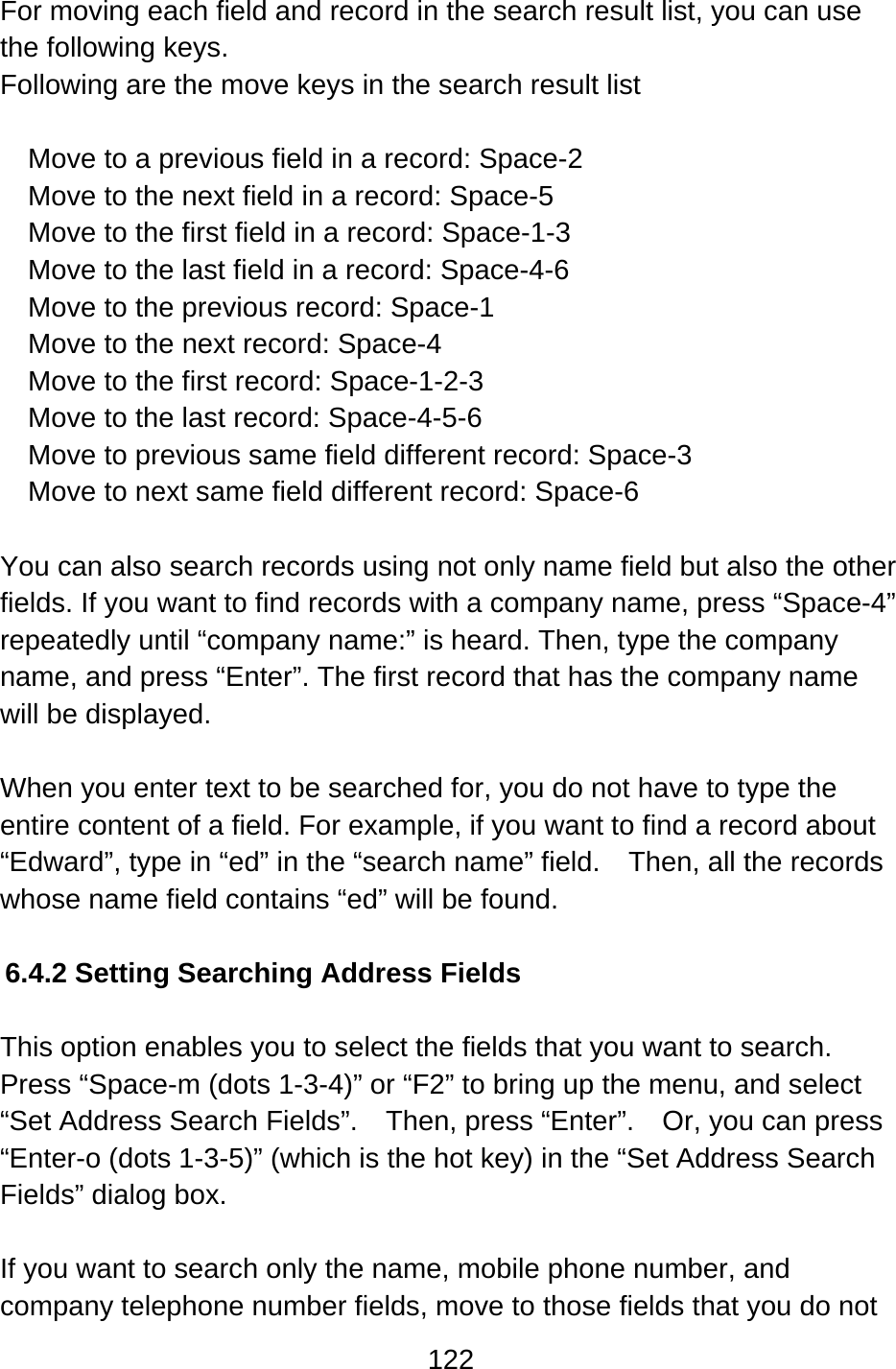 122  For moving each field and record in the search result list, you can use the following keys. Following are the move keys in the search result list  Move to a previous field in a record: Space-2 Move to the next field in a record: Space-5 Move to the first field in a record: Space-1-3 Move to the last field in a record: Space-4-6 Move to the previous record: Space-1 Move to the next record: Space-4 Move to the first record: Space-1-2-3 Move to the last record: Space-4-5-6 Move to previous same field different record: Space-3 Move to next same field different record: Space-6  You can also search records using not only name field but also the other fields. If you want to find records with a company name, press “Space-4” repeatedly until “company name:” is heard. Then, type the company name, and press “Enter”. The first record that has the company name will be displayed.  When you enter text to be searched for, you do not have to type the entire content of a field. For example, if you want to find a record about “Edward”, type in “ed” in the “search name” field.    Then, all the records whose name field contains “ed” will be found.  6.4.2 Setting Searching Address Fields  This option enables you to select the fields that you want to search.   Press “Space-m (dots 1-3-4)” or “F2” to bring up the menu, and select “Set Address Search Fields”.    Then, press “Enter”.    Or, you can press “Enter-o (dots 1-3-5)” (which is the hot key) in the “Set Address Search Fields” dialog box.  If you want to search only the name, mobile phone number, and company telephone number fields, move to those fields that you do not 