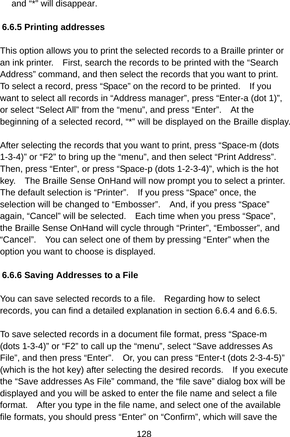 128  and “*” will disappear.  6.6.5 Printing addresses  This option allows you to print the selected records to a Braille printer or an ink printer.    First, search the records to be printed with the “Search Address” command, and then select the records that you want to print.   To select a record, press “Space” on the record to be printed.    If you want to select all records in “Address manager”, press “Enter-a (dot 1)”, or select “Select All” from the “menu”, and press “Enter”.    At the beginning of a selected record, “*” will be displayed on the Braille display.  After selecting the records that you want to print, press “Space-m (dots 1-3-4)” or “F2” to bring up the “menu”, and then select “Print Address”.   Then, press “Enter”, or press “Space-p (dots 1-2-3-4)”, which is the hot key.    The Braille Sense OnHand will now prompt you to select a printer.   The default selection is “Printer”.    If you press “Space” once, the selection will be changed to “Embosser”.    And, if you press “Space” again, “Cancel” will be selected.    Each time when you press “Space”, the Braille Sense OnHand will cycle through “Printer”, “Embosser”, and “Cancel”.    You can select one of them by pressing “Enter” when the option you want to choose is displayed.  6.6.6 Saving Addresses to a File  You can save selected records to a file.    Regarding how to select records, you can find a detailed explanation in section 6.6.4 and 6.6.5.  To save selected records in a document file format, press “Space-m (dots 1-3-4)” or “F2” to call up the “menu”, select “Save addresses As File”, and then press “Enter”.    Or, you can press “Enter-t (dots 2-3-4-5)” (which is the hot key) after selecting the desired records.    If you execute the “Save addresses As File” command, the “file save” dialog box will be displayed and you will be asked to enter the file name and select a file format.    After you type in the file name, and select one of the available file formats, you should press “Enter” on “Confirm”, which will save the 