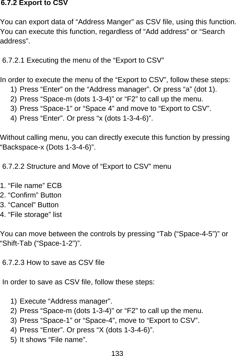 133  6.7.2 Export to CSV  You can export data of “Address Manger” as CSV file, using this function. You can execute this function, regardless of “Add address” or “Search address”.  6.7.2.1 Executing the menu of the “Export to CSV”  In order to execute the menu of the “Export to CSV”, follow these steps: 1) Press “Enter” on the “Address manager”. Or press “a” (dot 1). 2) Press “Space-m (dots 1-3-4)” or “F2” to call up the menu. 3) Press “Space-1” or “Space 4” and move to “Export to CSV”. 4) Press “Enter”. Or press “x (dots 1-3-4-6)”.  Without calling menu, you can directly execute this function by pressing “Backspace-x (Dots 1-3-4-6)”.  6.7.2.2 Structure and Move of “Export to CSV” menu  1. “File name” ECB 2. “Confirm” Button 3. “Cancel” Button 4. “File storage” list  You can move between the controls by pressing “Tab (“Space-4-5”)” or “Shift-Tab (“Space-1-2”)”.  6.7.2.3 How to save as CSV file  In order to save as CSV file, follow these steps:  1) Execute “Address manager”. 2) Press “Space-m (dots 1-3-4)” or “F2” to call up the menu. 3) Press “Space-1” or “Space-4”, move to “Export to CSV”. 4) Press “Enter”. Or press “X (dots 1-3-4-6)”. 5) It shows “File name”.   