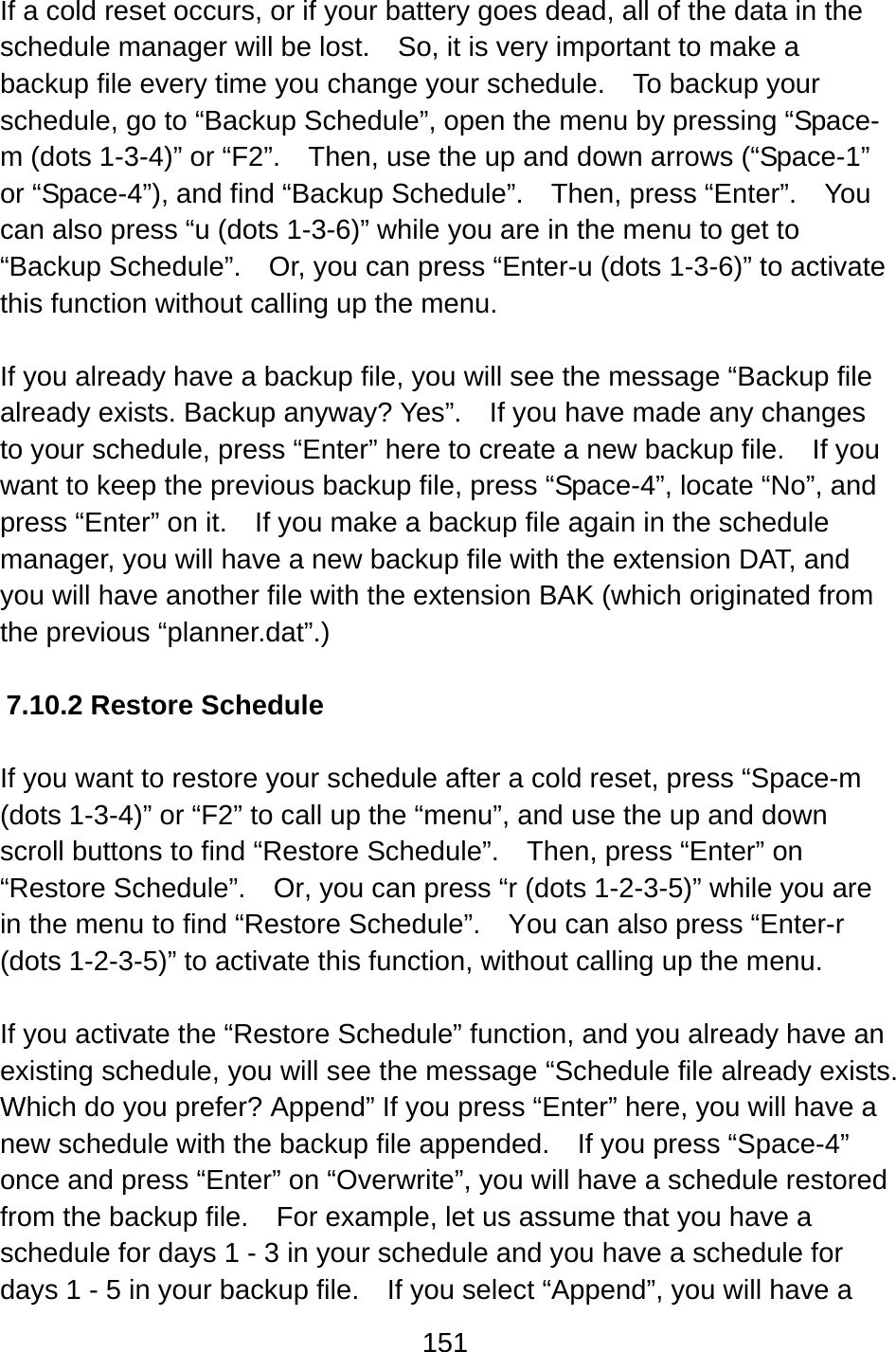 151  If a cold reset occurs, or if your battery goes dead, all of the data in the schedule manager will be lost.    So, it is very important to make a backup file every time you change your schedule.  To backup your schedule, go to “Backup Schedule”, open the menu by pressing “Space-m (dots 1-3-4)” or “F2”.    Then, use the up and down arrows (“Space-1” or “Space-4”), and find “Backup Schedule”.    Then, press “Enter”.    You can also press “u (dots 1-3-6)” while you are in the menu to get to “Backup Schedule”.    Or, you can press “Enter-u (dots 1-3-6)” to activate this function without calling up the menu.  If you already have a backup file, you will see the message “Backup file already exists. Backup anyway? Yes”.    If you have made any changes to your schedule, press “Enter” here to create a new backup file.    If you want to keep the previous backup file, press “Space-4”, locate “No”, and press “Enter” on it.    If you make a backup file again in the schedule manager, you will have a new backup file with the extension DAT, and you will have another file with the extension BAK (which originated from the previous “planner.dat”.)  7.10.2 Restore Schedule  If you want to restore your schedule after a cold reset, press “Space-m (dots 1-3-4)” or “F2” to call up the “menu”, and use the up and down scroll buttons to find “Restore Schedule”.    Then, press “Enter” on “Restore Schedule”.    Or, you can press “r (dots 1-2-3-5)” while you are in the menu to find “Restore Schedule”.  You can also press “Enter-r (dots 1-2-3-5)” to activate this function, without calling up the menu.  If you activate the “Restore Schedule” function, and you already have an existing schedule, you will see the message “Schedule file already exists. Which do you prefer? Append” If you press “Enter” here, you will have a new schedule with the backup file appended.  If you press “Space-4” once and press “Enter” on “Overwrite”, you will have a schedule restored from the backup file.    For example, let us assume that you have a schedule for days 1 - 3 in your schedule and you have a schedule for days 1 - 5 in your backup file.    If you select “Append”, you will have a 