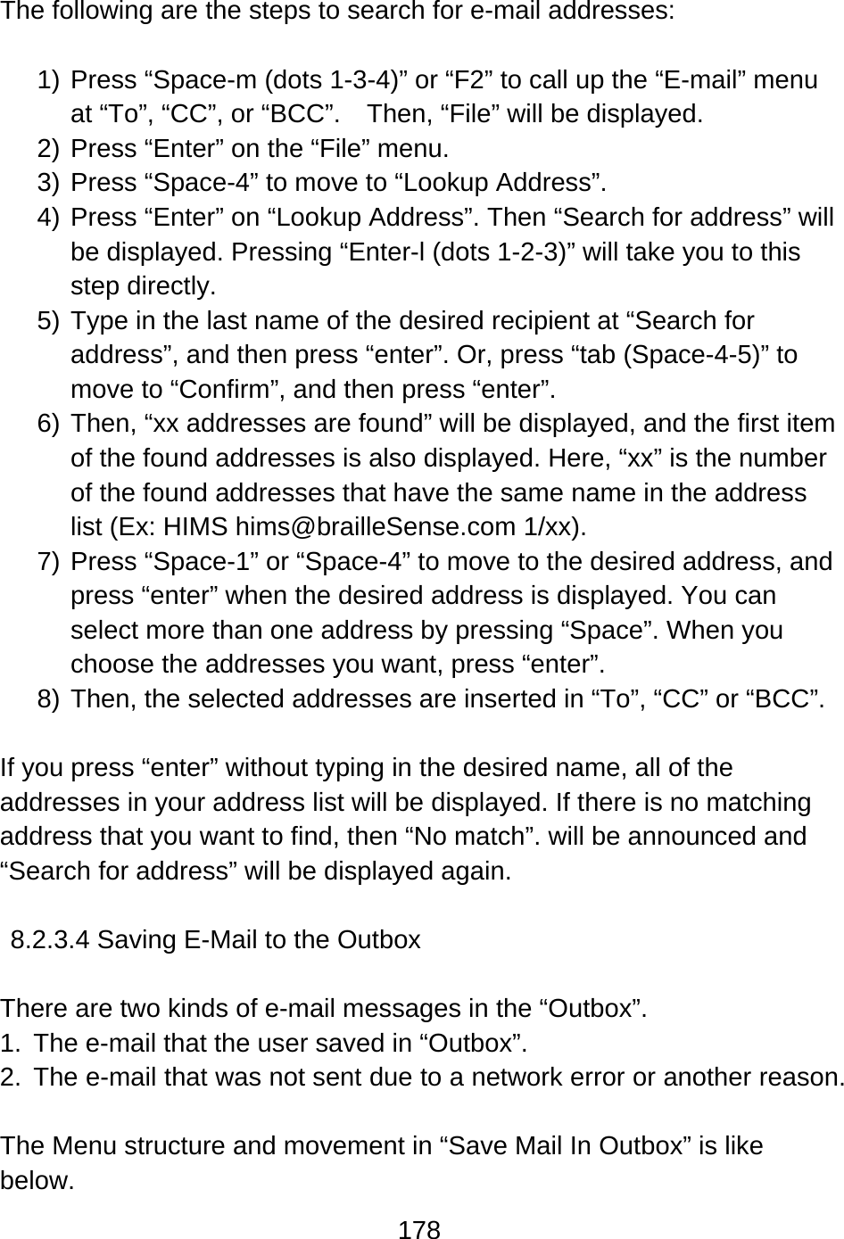 178   The following are the steps to search for e-mail addresses:  1) Press “Space-m (dots 1-3-4)” or “F2” to call up the “E-mail” menu at “To”, “CC”, or “BCC”.    Then, “File” will be displayed. 2) Press “Enter” on the “File” menu. 3) Press “Space-4” to move to “Lookup Address”. 4) Press “Enter” on “Lookup Address”. Then “Search for address” will be displayed. Pressing “Enter-l (dots 1-2-3)” will take you to this step directly. 5) Type in the last name of the desired recipient at “Search for address”, and then press “enter”. Or, press “tab (Space-4-5)” to move to “Confirm”, and then press “enter”. 6) Then, “xx addresses are found” will be displayed, and the first item of the found addresses is also displayed. Here, “xx” is the number of the found addresses that have the same name in the address list (Ex: HIMS hims@brailleSense.com 1/xx). 7) Press “Space-1” or “Space-4” to move to the desired address, and press “enter” when the desired address is displayed. You can select more than one address by pressing “Space”. When you   choose the addresses you want, press “enter”. 8) Then, the selected addresses are inserted in “To”, “CC” or “BCC”.    If you press “enter” without typing in the desired name, all of the addresses in your address list will be displayed. If there is no matching address that you want to find, then “No match”. will be announced and “Search for address” will be displayed again.  8.2.3.4 Saving E-Mail to the Outbox  There are two kinds of e-mail messages in the “Outbox”. 1.  The e-mail that the user saved in “Outbox”. 2.  The e-mail that was not sent due to a network error or another reason.  The Menu structure and movement in “Save Mail In Outbox” is like below. 