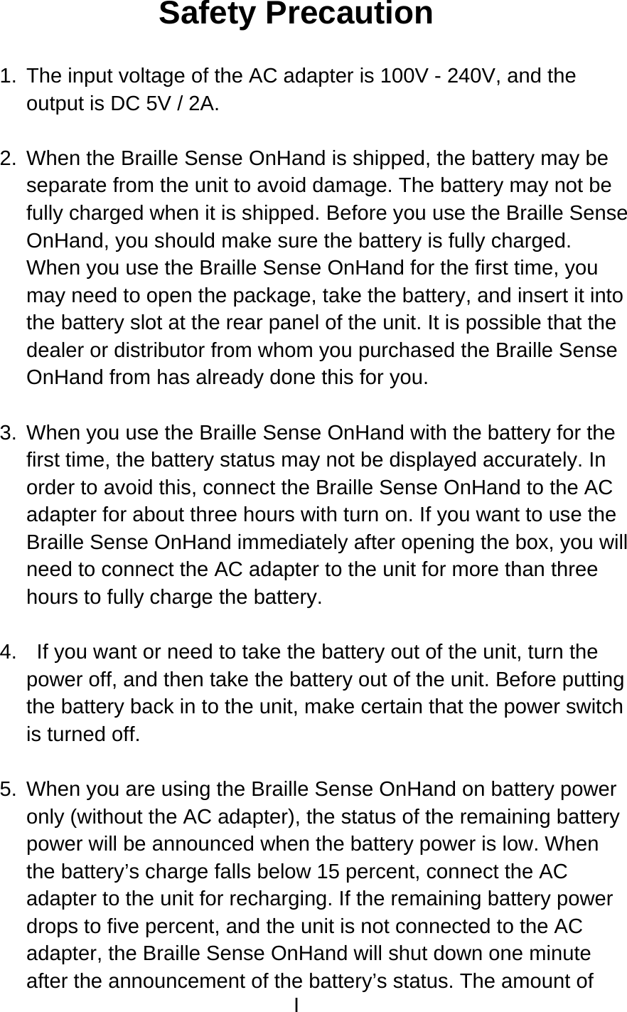I  Safety Precaution  1.  The input voltage of the AC adapter is 100V - 240V, and the output is DC 5V / 2A.  2.  When the Braille Sense OnHand is shipped, the battery may be separate from the unit to avoid damage. The battery may not be fully charged when it is shipped. Before you use the Braille Sense OnHand, you should make sure the battery is fully charged. When you use the Braille Sense OnHand for the first time, you may need to open the package, take the battery, and insert it into the battery slot at the rear panel of the unit. It is possible that the dealer or distributor from whom you purchased the Braille Sense OnHand from has already done this for you.  3.  When you use the Braille Sense OnHand with the battery for the first time, the battery status may not be displayed accurately. In order to avoid this, connect the Braille Sense OnHand to the AC adapter for about three hours with turn on. If you want to use the Braille Sense OnHand immediately after opening the box, you will need to connect the AC adapter to the unit for more than three hours to fully charge the battery.  4.    If you want or need to take the battery out of the unit, turn the power off, and then take the battery out of the unit. Before putting the battery back in to the unit, make certain that the power switch is turned off.  5.  When you are using the Braille Sense OnHand on battery power only (without the AC adapter), the status of the remaining battery power will be announced when the battery power is low. When the battery’s charge falls below 15 percent, connect the AC adapter to the unit for recharging. If the remaining battery power drops to five percent, and the unit is not connected to the AC adapter, the Braille Sense OnHand will shut down one minute after the announcement of the battery’s status. The amount of 