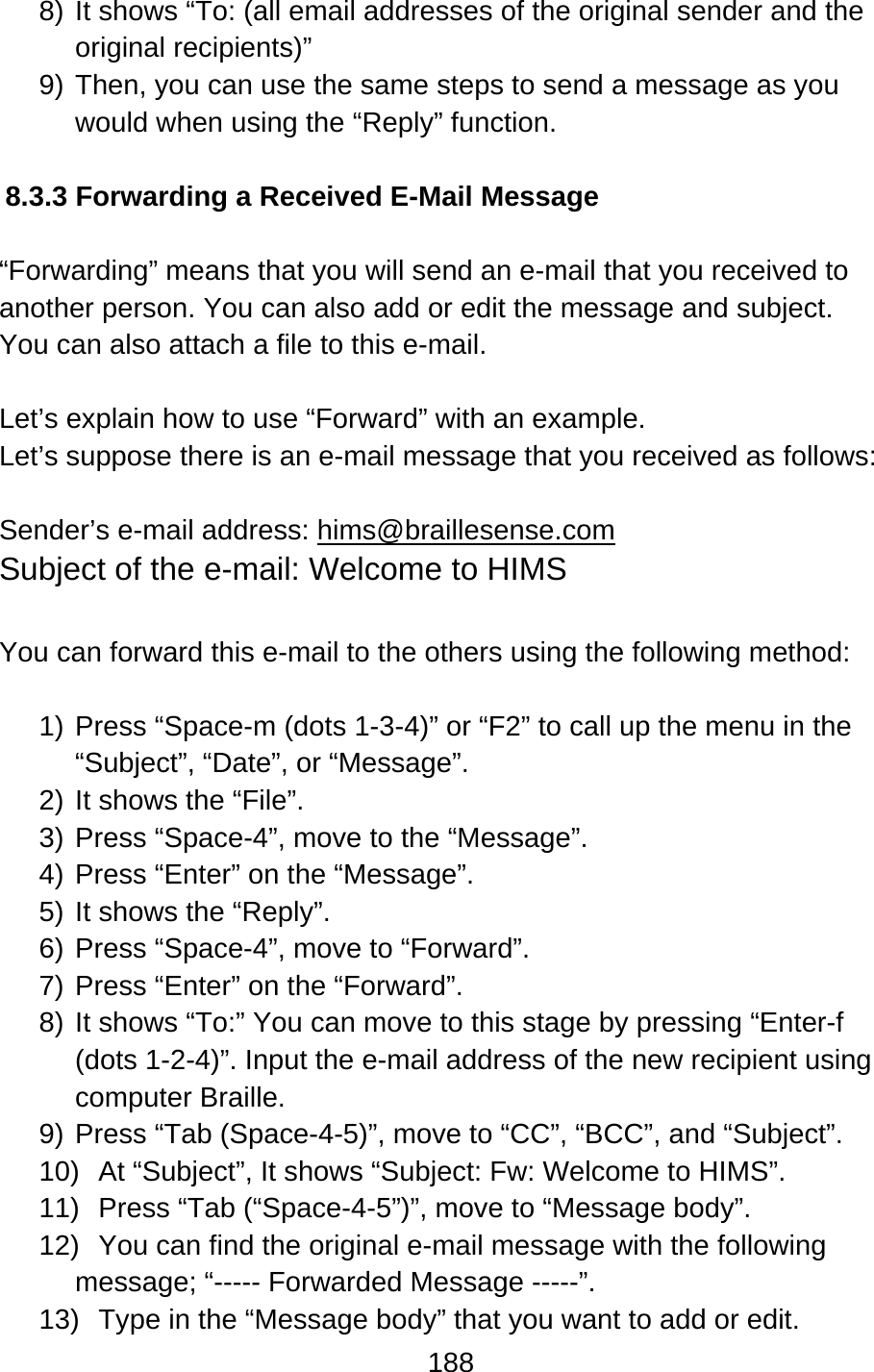 188  8) It shows “To: (all email addresses of the original sender and the original recipients)” 9) Then, you can use the same steps to send a message as you would when using the “Reply” function.  8.3.3 Forwarding a Received E-Mail Message  “Forwarding” means that you will send an e-mail that you received to another person. You can also add or edit the message and subject.   You can also attach a file to this e-mail.      Let’s explain how to use “Forward” with an example.     Let’s suppose there is an e-mail message that you received as follows:  Sender’s e-mail address: hims@braillesense.com Subject of the e-mail: Welcome to HIMS  You can forward this e-mail to the others using the following method:  1) Press “Space-m (dots 1-3-4)” or “F2” to call up the menu in the “Subject”, “Date”, or “Message”. 2) It shows the “File”. 3) Press “Space-4”, move to the “Message”. 4) Press “Enter” on the “Message”.   5) It shows the “Reply”. 6) Press “Space-4”, move to “Forward”. 7) Press “Enter” on the “Forward”.   8) It shows “To:” You can move to this stage by pressing “Enter-f (dots 1-2-4)”. Input the e-mail address of the new recipient using computer Braille. 9) Press “Tab (Space-4-5)”, move to “CC”, “BCC”, and “Subject”.     10)  At “Subject”, It shows “Subject: Fw: Welcome to HIMS”. 11)  Press “Tab (“Space-4-5”)”, move to “Message body”.   12)  You can find the original e-mail message with the following message; “----- Forwarded Message -----”. 13)  Type in the “Message body” that you want to add or edit. 