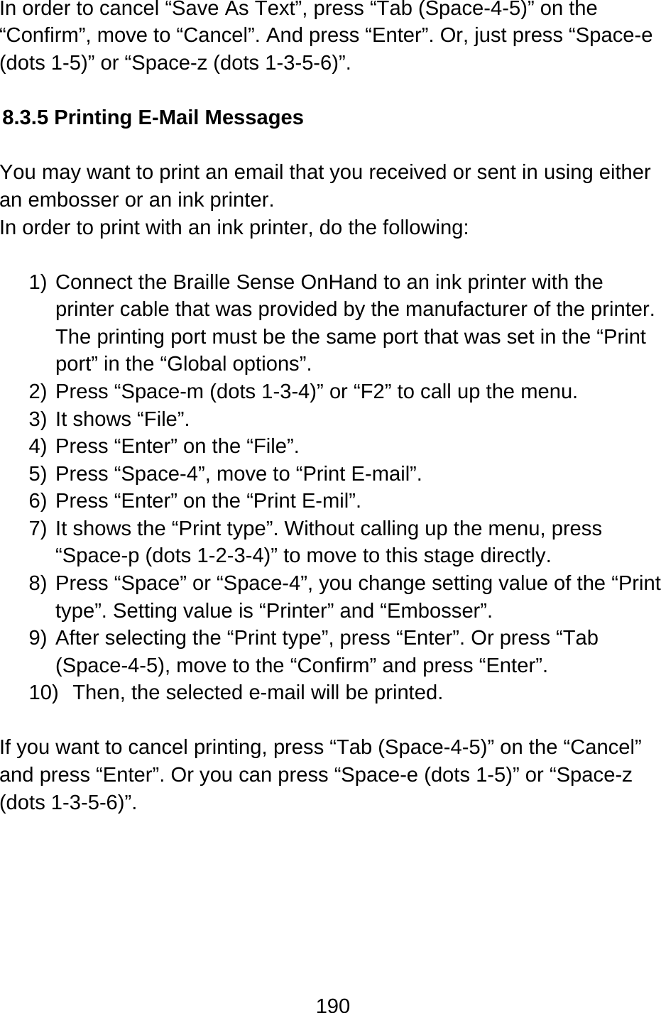 190  In order to cancel “Save As Text”, press “Tab (Space-4-5)” on the “Confirm”, move to “Cancel”. And press “Enter”. Or, just press “Space-e (dots 1-5)” or “Space-z (dots 1-3-5-6)”.  8.3.5 Printing E-Mail Messages  You may want to print an email that you received or sent in using either an embosser or an ink printer. In order to print with an ink printer, do the following:  1) Connect the Braille Sense OnHand to an ink printer with the printer cable that was provided by the manufacturer of the printer. The printing port must be the same port that was set in the “Print port” in the “Global options”. 2) Press “Space-m (dots 1-3-4)” or “F2” to call up the menu.   3) It shows “File”. 4) Press “Enter” on the “File”. 5) Press “Space-4”, move to “Print E-mail”. 6) Press “Enter” on the “Print E-mil”.   7) It shows the “Print type”. Without calling up the menu, press “Space-p (dots 1-2-3-4)” to move to this stage directly. 8) Press “Space” or “Space-4”, you change setting value of the “Print type”. Setting value is “Printer” and “Embosser”. 9) After selecting the “Print type”, press “Enter”. Or press “Tab (Space-4-5), move to the “Confirm” and press “Enter”. 10)  Then, the selected e-mail will be printed.  If you want to cancel printing, press “Tab (Space-4-5)” on the “Cancel” and press “Enter”. Or you can press “Space-e (dots 1-5)” or “Space-z (dots 1-3-5-6)”.      